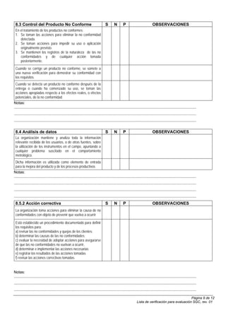 8.3 Control del Producto No Conforme                                                        S        N        P                             OBSERVACIONES
 En el tratamiento de los productos no conformes:
 1. Se toman las acciones para eliminar la no conformidad
    detectada.
 2. Se toman acciones para impedir su uso o aplicación
    originalmente previsto.
 3. Se mantienen los registros de la naturaleza de las no
    conformidades y de cualquier acción tomada
    posteriormente.
 Cuando se corrige un producto no conforme, se somete a
 una nueva verificación para demostrar su conformidad con
 los requisitos.
  Cuando se detecta un producto no conforme después de la
  entrega o cuando ha comenzado su uso, se toman las
  acciones apropiadas respecto a los efectos reales, o efectos
  potenciales, de la no conformidad.
Notas:
..........................................................................................................................................................................................
..........................................................................................................................................................................................
..........................................................................................................................................................................................


 8.4 Análisis de datos                                                                       S        N        P                             OBSERVACIONES
 La organización mantiene y analiza toda la información
 relevante recibida de los usuarios, o de otras fuentes, sobre
 la utilización de los instrumentos en el campo, apuntando a
 cualquier problema suscitado en el comportamiento
 metrológico.
  Dicha información es utilizada como elemento de entrada
  para la mejora del producto y de los procesos productivos
Notas:
..........................................................................................................................................................................................
..........................................................................................................................................................................................
..........................................................................................................................................................................................
..........................................................................................................................................................................................
 8.5.2 Acción correctiva                                                                     S        N        P                             OBSERVACIONES
 La organización toma acciones para eliminar la causa de no
 conformidades con objeto de prevenir que vuelva a ocurrir

 Está establecido un procedimiento documentado para definir
 los requisitos para:
 a) revisar las no conformidades y quejas de los clientes;
 b) determinar las causas de las no conformidades;
 c) evaluar la necesidad de adoptar acciones para asegurarse
 de que las no conformidades no vuelvan a ocurrir,
 d) determinar e implementar las acciones necesarias
 e) registrar los resultados de las acciones tomadas
 f) revisar las acciones correctivas tomadas.


Notas:
..........................................................................................................................................................................................
..........................................................................................................................................................................................
..........................................................................................................................................................................................

                                                                                                                                                                  Página 9 de 12
                                                                                                                             Lista de verificación para evaluación SGC, rev. 01
 