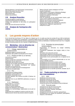 S T R A T É G I E M A R K E T I N G D ' E N T R E P R I S E S 
Marché générique / principal (produit) / environnement 
Marché test et point de vente virtuel 
Matrice de M. Porter (5 forces) 
Matrice Mc Kinsey 
Études documentaires 
2.8. Analyse financière 
Contrôle de gestion et audit financier 
Capacité de financement de l'entreprise 
Analyse des partenaires et des prises de participation 
possibles 
Etude des cours de bourse et de l’EVA 
2.9. Analyse de l'entreprise elle-même 
Matrice d’Ansoff, matrice stratégique de Porter 
Courbe d'expérience 
PIMS program (Profit Impact of Marketing Strategy) 
Analyse de la compétitivité de l'entreprise 
Analyse des systèmes d'information 
Statistiques internes 
Audit de l'entreprise, de sa communication interne, audit 
social, audit du système d'information 
Définition des domaines d'activité stratégiques 
Définition de la vocation de l'entreprise 
Analyse technologique des méthodes de production 
Organigramme, diagnostic organisationnel 
Analyse de la valeur 
3. Les grands moyens d’action 
Si on connaît bien les fameux 5 P (au début, ils n’étaient que 4), on oublie que dans les années 60 aux USA la distribution 
n'était pas une variable aussi contraignante. L'entreprise réalise souvent deux ventes, la première à un distributeur, la deuxième 
à l'acheteur final. Si cette dernière est bien cernée par les 5 P, la vente au distributeur a maintenant droit à son mix, il s'appelle 
le trade-marketing auquel est venu s’ajouter le Digital-Marketing. 
3.1. Marketing - mix en direction du 
3.1.5. Promotion et communication 
consommateur / destructeur 
consommateurs 
3.1.1. Ciblage, segmentation et 
positionnement 
Modification légère ou lourde de la cible 
Modification des qualités revendiquées par la marque 
3.1.2. Produit (un bien ou un service) 
Lancement de produit 
Positionnement 
Prise en compte des contraintes de fabrication 
Modification de son cycle de vie 
Modification des fonctions du produit 
Intégration de nouvelles gammes de produits dans l'offre 
Intégration de nouveaux fournisseurs de matières 
premières ou de produits finis 
Variation du budget recherche et développement 
Programme de qualité totale 
3.1.3. Prix 
Changement de politique tarifaire 
Modification conjoncturelle du prix 
Modification structurelle du prix 
Nouvelle répartition des centres de profits à l'intérieur de 
l'entreprise 
Delta prix CLIC et prix MORTAR (distribution en ligne et 
physique) 
3.1.4. Distribution 
Disponibilité sur un territoire 
Politique de vente directe 
Choix du canal de distribution 
Politique de distribution par entrepôt 
Politique de marchandisage, augmentation de la part en 
linéaire 
Amélioration de la visibilité du produit au point de vente 
Référencement internet des produits (naturel et payant) 
Augmentation ou diminution du budget marketing 
communication 
Changement d'affectation des budgets média et hors-média 
Stimulation de la demande primaire 
Argumentation objective sur les plus-produit 
Augmentation du taux et de la fréquence d'utilisation 
Concentration de la communication sur un segment de la 
cible 
Communication sur la marque institutionnelle ou sur une 
marque ombrelle (caution) 
Développement de la communication produit 
Développement de la communication de la marque 
Développement de la communication de l'entreprise 
Développement de la communication institutionnelle 
Développement de la communication internet 
Développement de la notoriété spontanée, assistée, top of 
mind 
3.2. Trade-marketing en direction 
des intermédiaires 
3.2.1. CGV 
Modification des tarifs de base 
Modification des taux de remise 
Modification de l’assiette des remises 
Modification des remises conditionnelles 
Contrat de service de l’intermédiaire envers le fabricant 
3.2.2. Force de vente 
Changement de cible de la force de vente 
Changement de politique commerciale 
Motivation financière, incentive, stimulation 
Vendeurs sédentaires 
Changement de format, de répartition géographique 
Développement d’un réseau de revendeurs, prescripteurs, 
relayeurs, intermédiaires 
2014 - hubert kratiroff – EFAP ICART - Page 3 
 