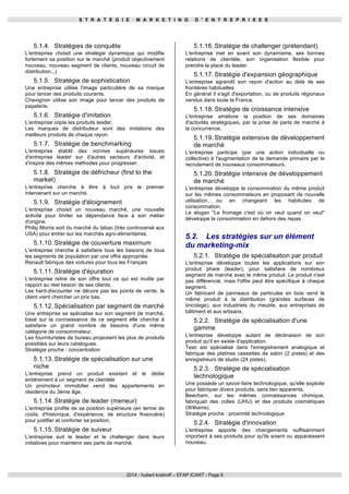 S T R A T É G I E M A R K E T I N G D ' E N T R E P R I S E S 
2014 - hubert kratiroff – EFAP ICART - Page 6 
5.1.4. Stratégies de conquête 
L'entreprise choisit une stratégie dynamique qui modifie 
fortement sa position sur le marché (produit objectivement 
nouveau, nouveau segment de clients, nouveau circuit de 
distribution...) 
5.1.5. Stratégie de sophistication 
Une entreprise utilise l'image particulière de sa marque 
pour lancer des produits courants. 
Chevignon utilise son image pour lancer des produits de 
papeterie. 
5.1.6. Stratégie d'imitation 
L'entreprise copie les produits leader. 
Les marques de distributeur sont des imitations des 
meilleurs produits de chaque rayon. 
5.1.7. Stratégie de benchmarking 
L'entreprise établit des normes supérieures issues 
d'entreprise leader sur d'autres secteurs d'activité, et 
s'inspire des mêmes méthodes pour progresser. 
5.1.8. Stratégie de défricheur (first to the 
market) 
L'entreprise cherche à être à tout pris le premier 
intervenant sur un marché. 
5.1.9. Stratégie d'éloignement 
L'entreprise choisit un nouveau marché, une nouvelle 
activité pour limiter sa dépendance face à son métier 
d'origine. 
Philip Morris sort du marché du tabac (très controversé aux 
USA) pour entrer sur les marchés agro-alimentaires. 
5.1.10. Stratégie de couverture maximum 
L'entreprise cherche à satisfaire tous les besoins de tous 
les segments de population par une offre appropriée. 
Renault fabrique des voitures pour tous les Français 
5.1.11. Stratégie d'épuration 
L'entreprise retire de son offre tout ce qui est inutile par 
rapport au réel besoin de ses clients. 
Les hard-discounter ne décore pas les points de vente, le 
client vient chercher un prix bas. 
5.1.12. Spécialisation par segment de marché 
Une entreprise se spécialise sur son segment de marché, 
basé sur la connaissance de ce segment elle cherche à 
satisfaire un grand nombre de besoins d'une même 
catégorie de consommateur. 
Les fournituristes de bureau proposent les plus de produits 
possibles sur leurs catalogues. 
Stratégie proche : concentration 
5.1.13. Stratégie de spécialisation sur une 
niche 
L'entreprise prend un produit existant et le dédie 
entièrement à un segment de clientèle 
Un promoteur immobilier vend des appartements en 
résidence du 3ème âge. 
5.1.14. Stratégie de leader (meneur) 
L'entreprise profite de sa position supérieure (en terme de 
coûts, d'historique, d'expérience, de structure financière) 
pour justifier et conforter sa position. 
5.1.15. Stratégie de suiveur 
L'entreprise suit le leader et le challenger dans leurs 
initiatives pour maintenir ses parts de marché. 
5.1.16. Stratégie de challenger (prétendant) 
L'entreprise met en avant son dynamisme, ses bonnes 
relations de clientèle, son organisation flexible pour 
prendre la place du leader. 
5.1.17. Stratégie d'expansion géographique 
L'entreprise agrandit son rayon d'action au delà de ses 
frontières habituelles 
En général il s'agit d'exportation, ou de produits régionaux 
vendus dans toute le France. 
5.1.18. Stratégie de croissance intensive 
L'entreprise améliore la position de ses domaines 
d'activités stratégiques, par la prise de parts de marché à 
la concurrence. 
5.1.19. Stratégie extensive de développement 
de marché 
L'entreprise participe (par une action individuelle ou 
collective) à l'augmentation de la demande primaire par le 
recrutement de nouveaux consommateurs. 
5.1.20. Stratégie intensive de développement 
de marché 
L'entreprise développe la consommation du même produit 
sur les mêmes consommateurs en proposant de nouvelle 
utilisation, ou en changeant les habitudes de 
consommation. 
Le slogan "Le fromage c'est où on veut quand on veut" 
développe la consommation en dehors des repas. 
5.2. Les stratégies sur un élément 
du marketing-mix 
5.2.1. Stratégie de spécialisation par produit 
L'entreprise développe toutes les applications sur son 
produit phare (leader), pour satisfaire de nombreux 
segment de marché avec le même produit. Le produit n'est 
pas différencié, mais l'offre peut être spécifique à chaque 
segment. 
Un fabricant de panneaux de particules en bois vend le 
même produit à la distribution (grandes surfaces de 
bricolage), aux industriels du meuble, aux entreprises de 
bâtiment et aux artisans. 
5.2.2. Stratégie de spécialisation d'une 
gamme 
L'entreprise développe autant de déclinaison de son 
produit qu'il en existe d'application. 
Teac est spécialisé dans l'enregistrement analogique et 
fabrique des platines cassettes de salon (2 pistes) et des 
enregistreurs de studio (24 pistes). 
5.2.3. Stratégie de spécialisation 
technologique 
Une possède un savoir-faire technologique, qu'elle exploite 
pour fabriquer divers produits, sans lien apparents. 
Beecham, sur les mêmes connaissances chimique, 
fabriquait des colles (UHU) et des produits cosmétiques 
(Williams). 
Stratégie proche : proximité technologique 
5.2.4. Stratégie d'innovation 
L'entreprise apporte des changements suffisamment 
important à ses produits pour qu'ils soient ou apparaissent 
nouveau. 
 
