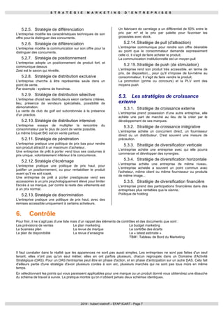 S T R A T É G I E M A R K E T I N G D ' E N T R E P R I S E S 
5.2.5. Stratégie de différenciation 
L'entreprise modifie les caractéristiques techniques de son 
offre pour la distinguer des concurrents. 
5.2.6. Stratégie de différenciation 
L'entreprise modifie la communication sur son offre pour la 
distinguer des concurrents. 
5.2.7. Stratégie de positionnement 
L'entreprise adopte un positionnement de produit fort, et 
communique dessus 
Zest est le savon qui réveille. 
5.2.8. Stratégie de distribution exclusive 
L'entreprise cherche à être représentée seule dans un 
point de vente. 
Par exemple : système de franchise. 
5.2.9. Stratégie de distribution sélective 
L'entreprise choisit ses distributeurs selon certains critères, 
lieu, présence de vendeurs spécialisés, possibilité de 
démonstration. 
La vente de club de golf est subordonnée à la présence 
d'un practice. 
5.2.10. Stratégie de distribution intensive 
L'entreprise essaye de multiplier la rencontre du 
consommateur par le plus de point de vente possible. 
Le même briquet BIC est en vente partout. 
5.2.11. Stratégie de pénétration 
L'entreprise pratique une politique de prix bas pour rendre 
son produit attractif à un maximum d'acheteur. 
Une entreprise de prêt à porter vend tous ses costumes à 
prix unique, volontairement inférieur à la concurrence. 
5.2.12. Stratégie d'écrémage 
L'entreprise pratique une politique de prix haut, pour 
justifier un positionnement, ou pour rentabiliser le produit 
avant qu'il ne soit copié. 
Une entreprise de prêt à porter prestigieuse vend ses 
accessoires à un prix psychologiquement élevé pour limiter 
l'accès à sa marque, par contre le reste des vêtements est 
à un prix normal. 
5.2.13. Stratégie de discrimination 
L'entreprise pratique une politique de prix haut, avec des 
remises accessible uniquement à certains acheteurs. 
Un fabricant de carrelage a un différentiel de 50% entre le 
prix par m² et le prix par palette pour favoriser les 
grossistes avec stock. 
5.2.14. Stratégie de pull (d'attraction) 
L'entreprise communique pour rendre son offre désirable 
au point que le consommateur demande expressément 
celle ci. Il s'agit de faire acheter le produit. 
La communication institutionnelle est un moyen pull 
5.2.15. Stratégie de push (de stimulation) 
L'entreprise rend son produit très accessible, en terme de 
prix, de disposition... pour qu'il s'impose de lui-même au 
consommateur. Il s'agit de faire vendre le produit. 
La promotion (prime ou concours) et la PLV sont des 
moyens push 
5.3. Les stratégies de croissance 
externe 
5.3.1. Stratégie de croissance externe 
L'entreprise prend possession d'une autre entreprise, elle 
achète une part de marché au lieu de la créer par le 
développement de ses marques. 
5.3.2. Stratégie de croissance intégrative 
L'entreprise achète un concurrent direct, un fournisseur 
direct ou un distributeur. C'est souvent une mesure de 
précaution. 
5.3.3. Stratégie de diversification verticale 
L'entreprise achète une entreprise avec qui elle pourra 
commercer et développer des synergies. 
5.3.4. Stratégie de diversification horizontale 
L'entreprise achète une entreprise de même niveau. 
L'entreprise achetée a souvent un point commun avec 
l'acheteur, même client ou même fournisseur ou produits 
de même image... 
5.3.5. Stratégie de diversification financière 
L'entreprise prend des participations financières dans des 
entreprises plus rentables que la sienne. 
Politique de holding 
6. Contrôle 
Pour finir, il ne s’agit pas d’une liste mais d’un rappel des éléments de contrôles et des documents que sont : 
Les prévisions de ventes 
Le plan marketing 
Le business plan 
La revue de marque 
Le plan de disponibilité 
La revue d’enseigne 
Le budget marketing 
Le contrôle des écarts 
Le « latest estimate » 
TBM : Tableau de Bord du Marketing 
Il faut constater dans la réalité que les apparences ne sont pas aussi simples. Les entreprises ne sont pas faites d'un seul 
tenant, elles n'ont pas qu'un seul métier, elles en ont parfois plusieurs, chacun regroupés dans un Domaine d'Activité 
Stratégique (DAS). Pour un DAS l'entreprise peut être en phase d'action, et en phase d'anticipation sur un autre DAS. Cela fait 
d'ailleurs partie d'une stratégie d'avoir plusieurs cordes à son arc, plusieurs marchés qui ne sont pas tous mûrs en même 
temps. 
En sélectionnant les points qui vous paraissent applicables pour une marque ou un produit donné vous obtiendrez une ébauche 
du schéma de travail à suivre. La pratique montre qu’on n’obtient jamais deux schémas identiques. 
2014 - hubert kratiroff – EFAP ICART - Page 7 
