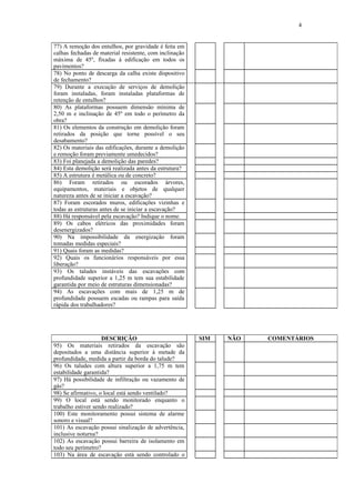 4
77) A remoção dos entulhos, por gravidade é feita em
calhas fechadas de material resistente, com inclinação
máxima de 45º, fixadas à edificação em todos os
pavimentos?
78) No ponto de descarga da calha existe dispositivo
de fechamento?
79) Durante a execução de serviços de demolição
foram instaladas, foram instaladas plataformas de
retenção de entulhos?
80) As plataformas possuem dimensão mínima de
2,50 m e inclinação de 45º em todo o perímetro da
obra?
81) Os elementos da construção em demolição foram
retirados da posição que torne possível o seu
desabamento?
82) Os materiais das edificações, durante a demolição
e remoção foram previamente umedecidos?
83) Foi planejada a demolição das paredes?
84) Esta demolição será realizada antes da estrutura?
85) A estrutura é metálica ou de concreto?
86) Foram retirados ou escorados árvores,
equipamentos, materiais e objetos de qualquer
natureza antes de se iniciar a escavação?
87) Foram escorados muros, edificações vizinhas e
todas as estruturas antes de se iniciar a escavação?
88) Há responsável pela escavação? Indique o nome.
89) Os cabos elétricos das proximidades foram
desenergizados?
90) Na impossibilidade da energização foram
tomadas medidas especiais?
91) Quais foram as medidas?
92) Quais os funcionários responsáveis por essa
liberação?
93) Os taludes instáveis das escavações com
profundidade superior a 1,25 m tem sua estabilidade
garantida por meio de estruturas dimensionadas?
94) As escavações com mais de 1,25 m de
profundidade possuem escadas ou rampas para saída
rápida dos trabalhadores?
DESCRIÇÃO SIM NÃO COMENTÁRIOS
95) Os materiais retirados da escavação são
depositados a uma distância superior à metade da
profundidade, medida a partir da borda do talude?
96) Os taludes com altura superior a 1,75 m tem
estabilidade garantida?
97) Há possibilidade de infiltração ou vazamento de
gás?
98) Se afirmativo, o local está sendo ventilado?
99) O local está sendo monitorado enquanto o
trabalho estiver sendo realizado?
100) Este monitoramento possui sistema de alarme
sonoro e visual?
101) As escavação possui sinalização de advertência,
inclusive noturna?
102) As escavação possui barreira de isolamento em
todo seu perímetro?
103) Na área de escavação está sendo controlado o
 