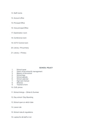 13. Staff rooms
14. Account office
15. Principal Office
16. Vice-principal Office
17. Examination room
18. Conference room
19. CCTV Control room
20. Library –Pre-primary
21. Library – Primary
SCHOOL POLICY
1. School name
2. Vision of the school & management
3. Mission of the school
4. School logo
5. School website
6. School calendar
7. High-tech School
8. Almanac
9. Teacher’s form
10. CUG phone
11. School timings – Winter & Summer
12. Day school / Day Boarding
13. School open on which date
14. Leave rule
15. School rules & regulations
16. Laptop for all staff or not
 