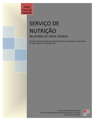 Página 1 de 8
SERVIÇO DE
NUTRIÇÃO
RELATÓRIO DE VISITA TÉCNICA
ROTEIRO PARA AVALIAÇÃO DAS CONDIÇÕES FÍSICAS, SANITÁRIAS E NUTRICIONAIS
DE UMA UNIDADE DE ALIMENTAÇÃO
UFJF
Curso de
Nutrição
Professor Renato Moreira Nunes
Gestão de Unidades de Alimentação e Nutrição – NUT 047
UFJF Curso de Nutrição
 