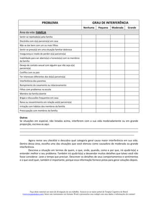 Faça deste material um meio de divulgação do seu trabalho. Associe-se ao maior portal de Terapia Cognitiva do Brasil
(www.tccparatodos.com), baixe este instrumento em formato Word e personalize esse rodapé com seus dados e informações de contato!
PROBLEMA GRAU DE INTERFERÊNCIA
Nenhuma Pequena Moderada Grande
Área da vida: FAMÍLIA
Sentir-se rejeitado(a) pela família
Discórdia com o(a) parceiro(a) em casa
Não se dar bem com um ou mais filhos
Sentir-se preso(a) em uma situação familiar dolorosa
Insegurança e medo de perder o(a) parceiro(a)
Inabilidade para ser aberto(a) e honesto(a) com os membros
da família
Desejo de contato sexual com alguém que não seja o(a)
parceiro(a)
Conflito com os pais
Ter interesses diferentes dos do(a) parceiro(a)
Interferência dos parentes
Rompimento do casamento ou relacionamento
Filhos com problemas na escola
Membro da família doente
Brigas e discussões frequentes em casa
Raiva ou ressentimento em relação ao(à) parceiro(a)
Irritação com hábitos dos membros da família
Preocupação com membros da família
Outros
Se situações em especial, não listadas acima, interferem com a sua vida moderadamente ou em grande
proporção, escreva-as aqui.
_________________________________________________________________________________________
_________________________________________________________________________________________
______________________________________________________________________________________
Agora revise seu checklist e descubra qual categoria geral causa maior interferência em sua vida.
Dentro dessa área, escolha uma das situações que você elencou como causadora de moderada ou grande
interferência.
Descreva a situação em termos de quem, o que, onde, quando, como e por que, irá ajudá-lo(a) a
entender melhor o seu problema. Também irá ajudá-lo(a) a desvendar muitos detalhes que talvez você não
fosse considerar. Leve o tempo que precisar. Descrever os detalhes de seus comportamentos e sentimentos
e o que você quer, também é importante, porque essa informação fornece pistas para gerar soluções depois.
 