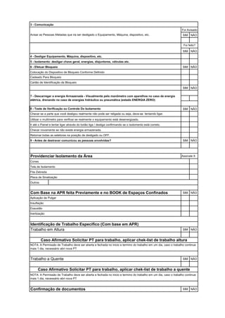 SIM NÃO
SIM NÃO
4 - Desligar Equipamento, Máquina, dispositivo, etc.
5 - Isolamento: desligar chave geral, energias, disjuntores, válvulas etc.
6 - Efetuar Bloqueio SIM NÃO
Colocação do Dispositivo de Bloqueio Conforme Definido
Cadeado Para Bloqueio
Cartão de Identificação de Bloqueio
SIM NÃO
8 - Teste de Verificação ou Controle Do Isolamento SIM NÃO
Utilizar o multímetro para verificar se realmente o equipamento está desenergizado.
Ir até o Painel e tentar ligar através do botão liga / desliga confirmando se o isolomento está correto.
Checar novamente se não existe energia armazenada.
Retornar todas as seletoras na posição de desligado ou OFF.
9 - Antes de destravar comunicou as pessoas envolvidas? SIM NÃO
Providenciar Isolamento da Área Assinale X
Outros:
SIM NÃO
SIM NÃO
SIM NÃO
Confirmação de documentos SIM NÃO
NOTA: A Permissão de Trabalho deve ser aberta e fechada no inicio e termino do trabalho em um dia, caso o trabalho continue
mais 1 dia, necessário abri nova PT
NOTA: A Permissão de Trabalho deve ser aberta e fechada no inicio e termino do trabalho em um dia, caso o trabalho continue
mais 1 dia, necessário abri nova PT
Cones
Tela de Isolamento
Fita Zebrada
Placa de Sinalização
Foi feito?
3 - Comunicação
Foi Avisado
Avisar as Pessoas Afetadas que ira ser desligado o Equipamento, Máquina, dispositivo, etc.
7 - Descarregar a energia Armazenada - Visualmente pelo manômetro com aparelhos no caso de energia
elétrica, drenando no caso de energias hidráulica ou pneumática (estado ENERGIA ZERO)
Identificação de Trabalho Especifico (Com base em APR)
Inertização
Caso Afirmativo Solicitar PT para trabalho, aplicar chek-list de trabalho altura
Trabalho em Altura
Caso Afirmativo Solicitar PT para trabalho, aplicar chek-list de trabalho a quente
Trabalho a Quente
Checar se a parte que você desligou realmente não pode ser religada ou seja, deve-se tentando ligar.
Com Base na APR feita Previamente e no BOOK de Espaços Confinados
Aplicação de Pulgar
Insuflação
Exaustão
 
