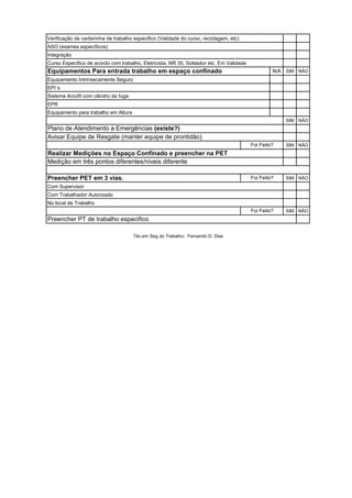 Integração
Curso Especifico de acordo com trabalho, Eletricista, NR 35, Soldador etc. Em Validade
Equipamentos Para entrada trabalho em espaço confinado N/A SIM NÃO
Equipamento Intrinsecamente Seguro
EPI`s
Sistema Arcofil com cilindro de fuga
EPR
Equipamento para trabalho em Altura
SIM NÃO
Plano de Atendimento a Emergências (existe?)
Avisar Equipe de Resgate (manter equipe de prontidão)
SIM NÃO
Realizar Medições no Espaço Confinado e preencher na PET
Medição em três pontos diferentes/níveis diferente
Preencher PET em 3 vias. SIM NÃO
Com Supervisor
Com Trabalhador Autorizado
No local de Trabalho
SIM NÃO
Verificação de carteirinha de trabalho especifico (Validade do curso, reciclagem, etc)
ASO (exames específicos)
Foi Feito?
Foi Feito?
Foi Feito?
Preencher PT de trabalho especifico
Téc.em Seg do Trabalho: Fernando D. Dias
 