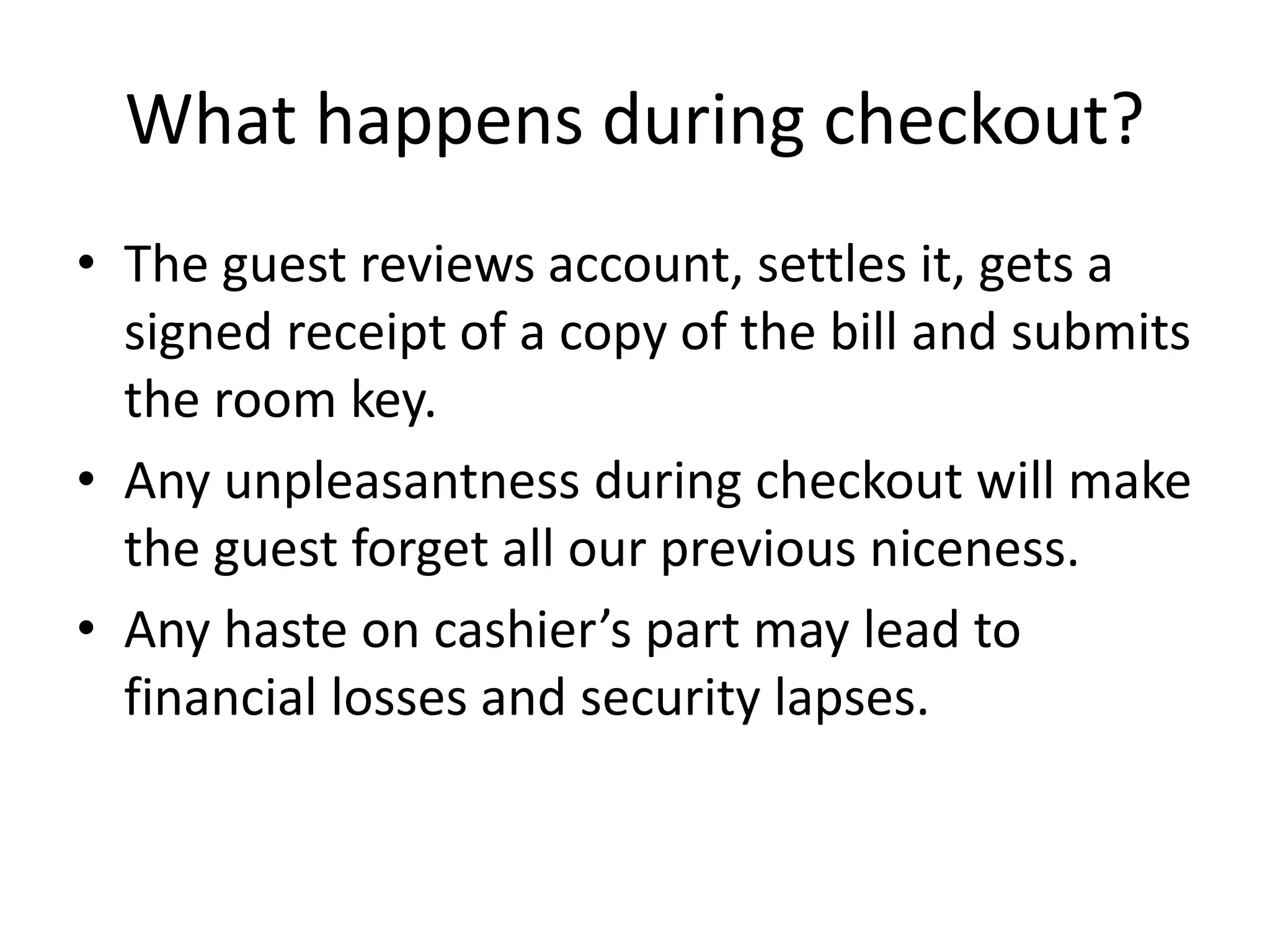 What happens during checkout?
• The guest reviews account, settles it, gets a
signed receipt of a copy of the bill and submits
the room key.
• Any unpleasantness during checkout will make
the guest forget all our previous niceness.
• Any haste on cashier’s part may lead to
financial losses and security lapses.
 