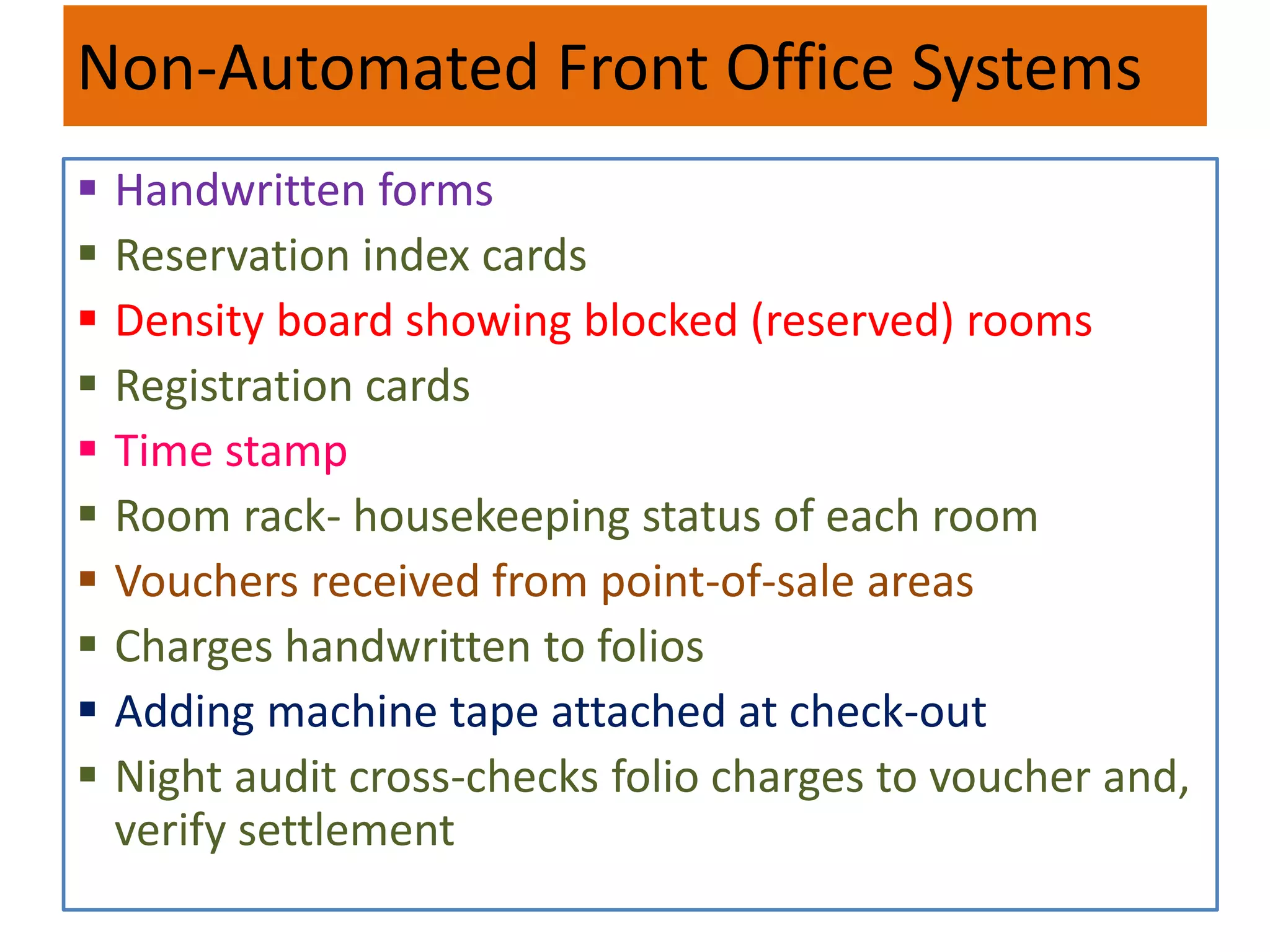 Non-Automated Front Office Systems
 Handwritten forms
 Reservation index cards
 Density board showing blocked (reserved) rooms
 Registration cards
 Time stamp
 Room rack- housekeeping status of each room
 Vouchers received from point-of-sale areas
 Charges handwritten to folios
 Adding machine tape attached at check-out
 Night audit cross-checks folio charges to voucher and,
verify settlement
 