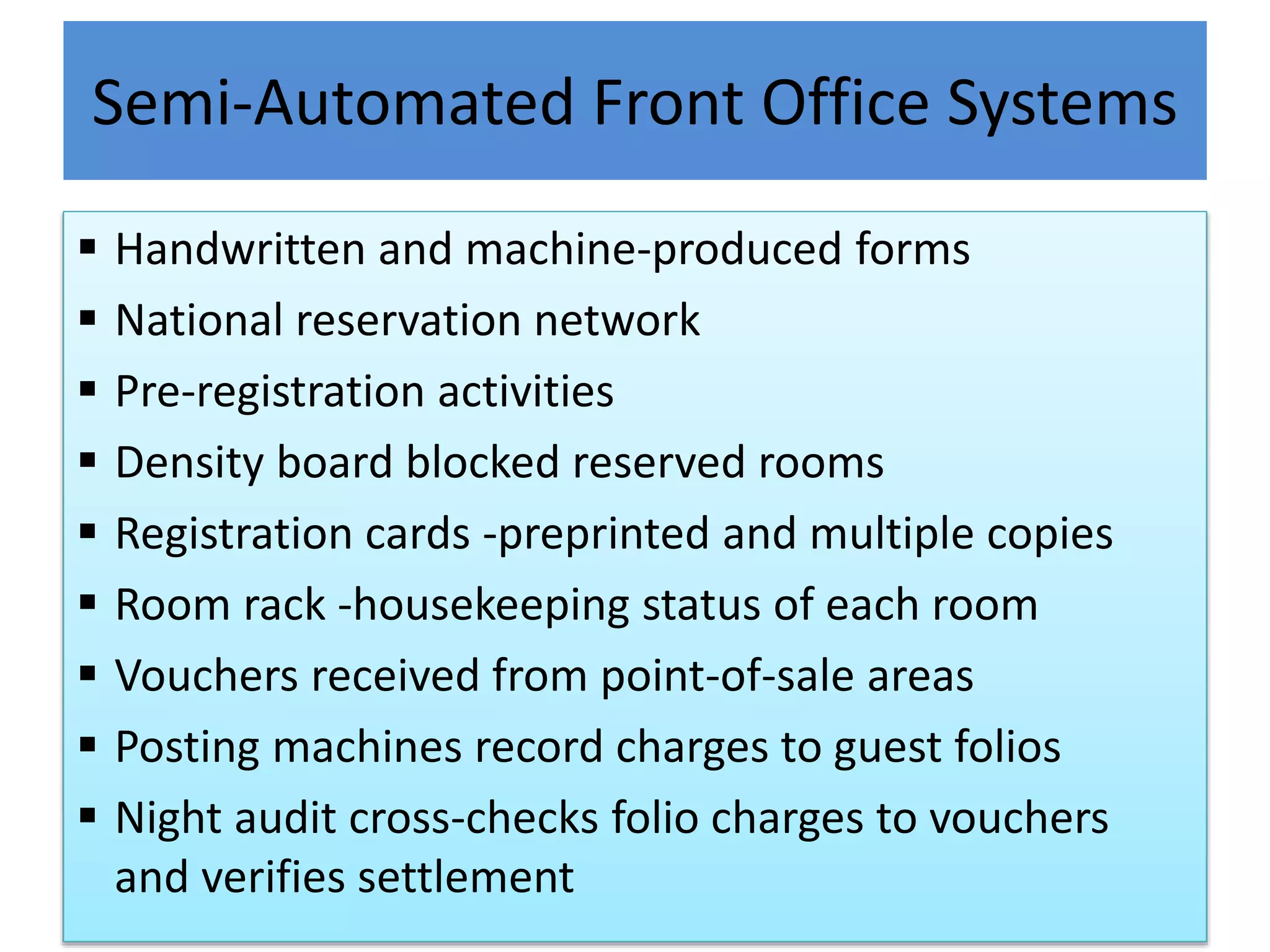 Semi-Automated Front Office Systems
 Handwritten and machine-produced forms
 National reservation network
 Pre-registration activities
 Density board blocked reserved rooms
 Registration cards -preprinted and multiple copies
 Room rack -housekeeping status of each room
 Vouchers received from point-of-sale areas
 Posting machines record charges to guest folios
 Night audit cross-checks folio charges to vouchers
and verifies settlement
 