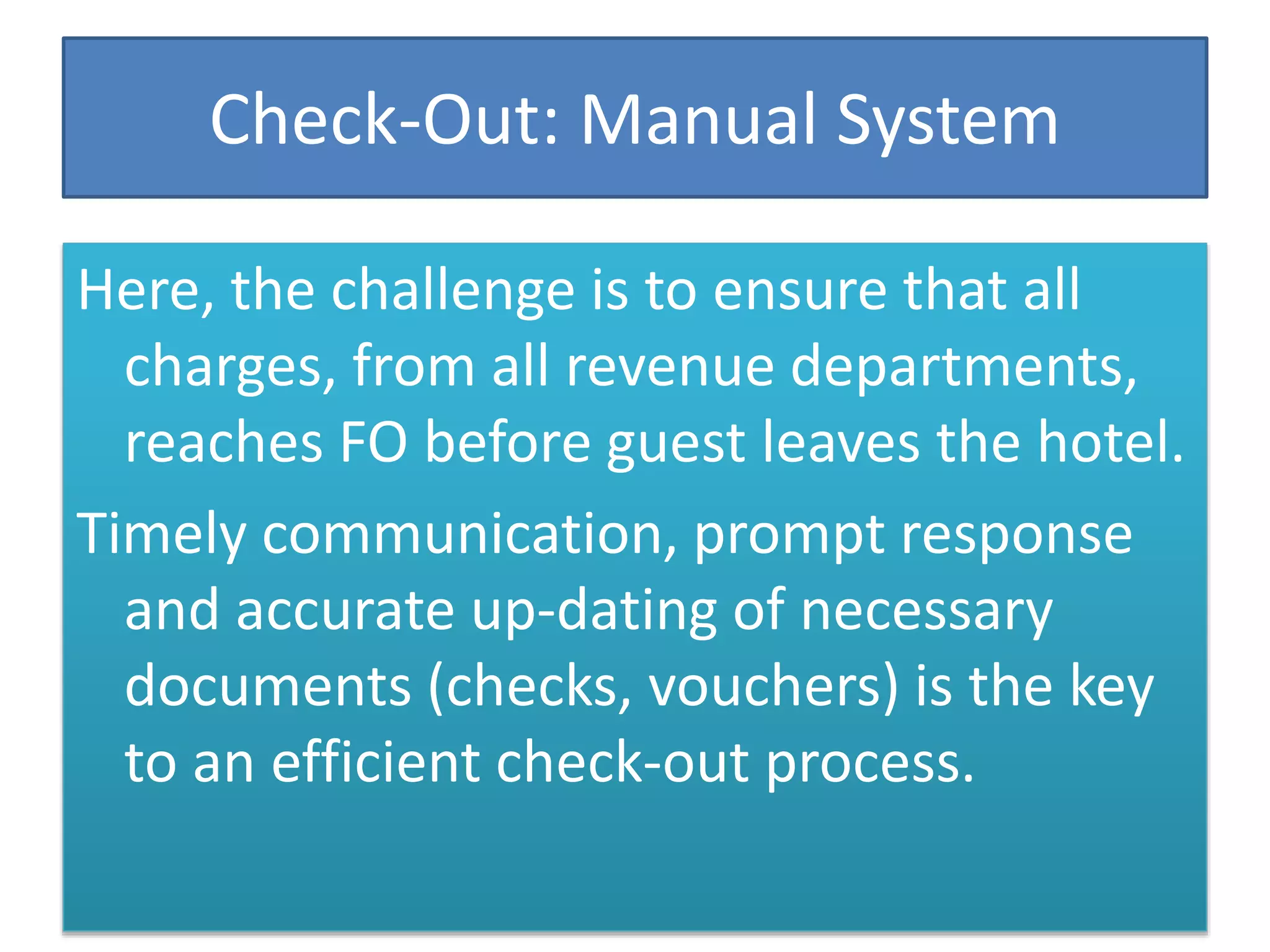 Check-Out: Manual System
Here, the challenge is to ensure that all
charges, from all revenue departments,
reaches FO before guest leaves the hotel.
Timely communication, prompt response
and accurate up-dating of necessary
documents (checks, vouchers) is the key
to an efficient check-out process.
 