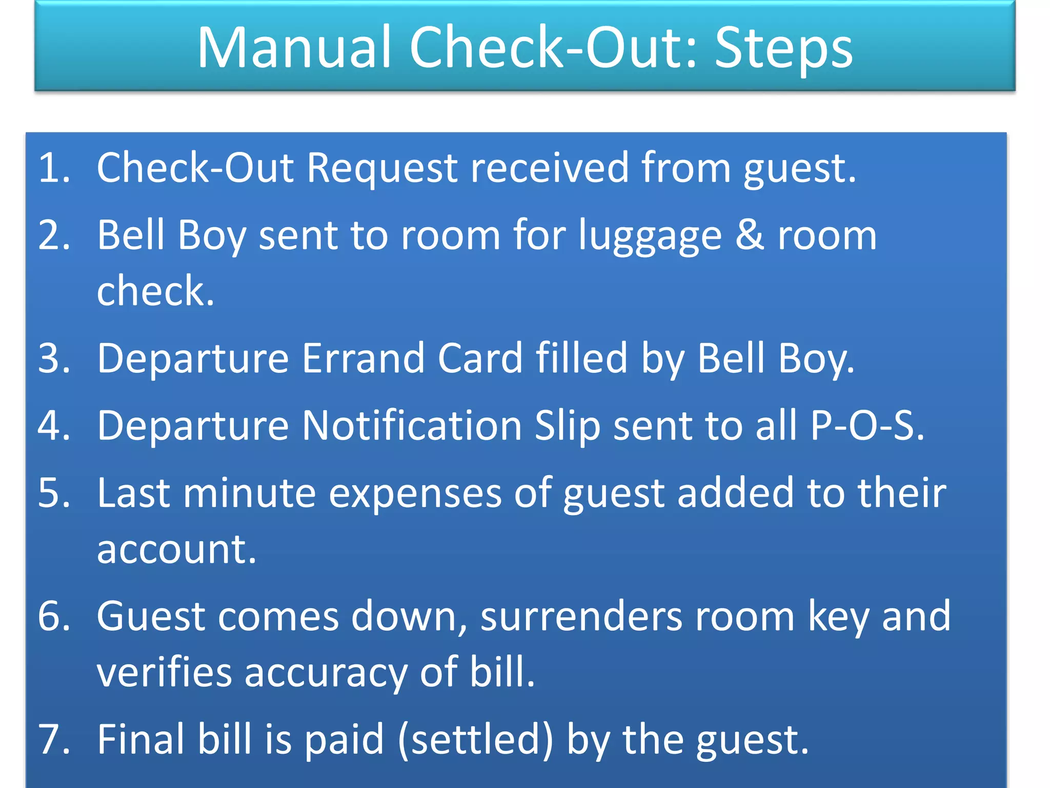 Manual Check-Out: Steps
1. Check-Out Request received from guest.
2. Bell Boy sent to room for luggage & room
check.
3. Departure Errand Card filled by Bell Boy.
4. Departure Notification Slip sent to all P-O-S.
5. Last minute expenses of guest added to their
account.
6. Guest comes down, surrenders room key and
verifies accuracy of bill.
7. Final bill is paid (settled) by the guest.
 