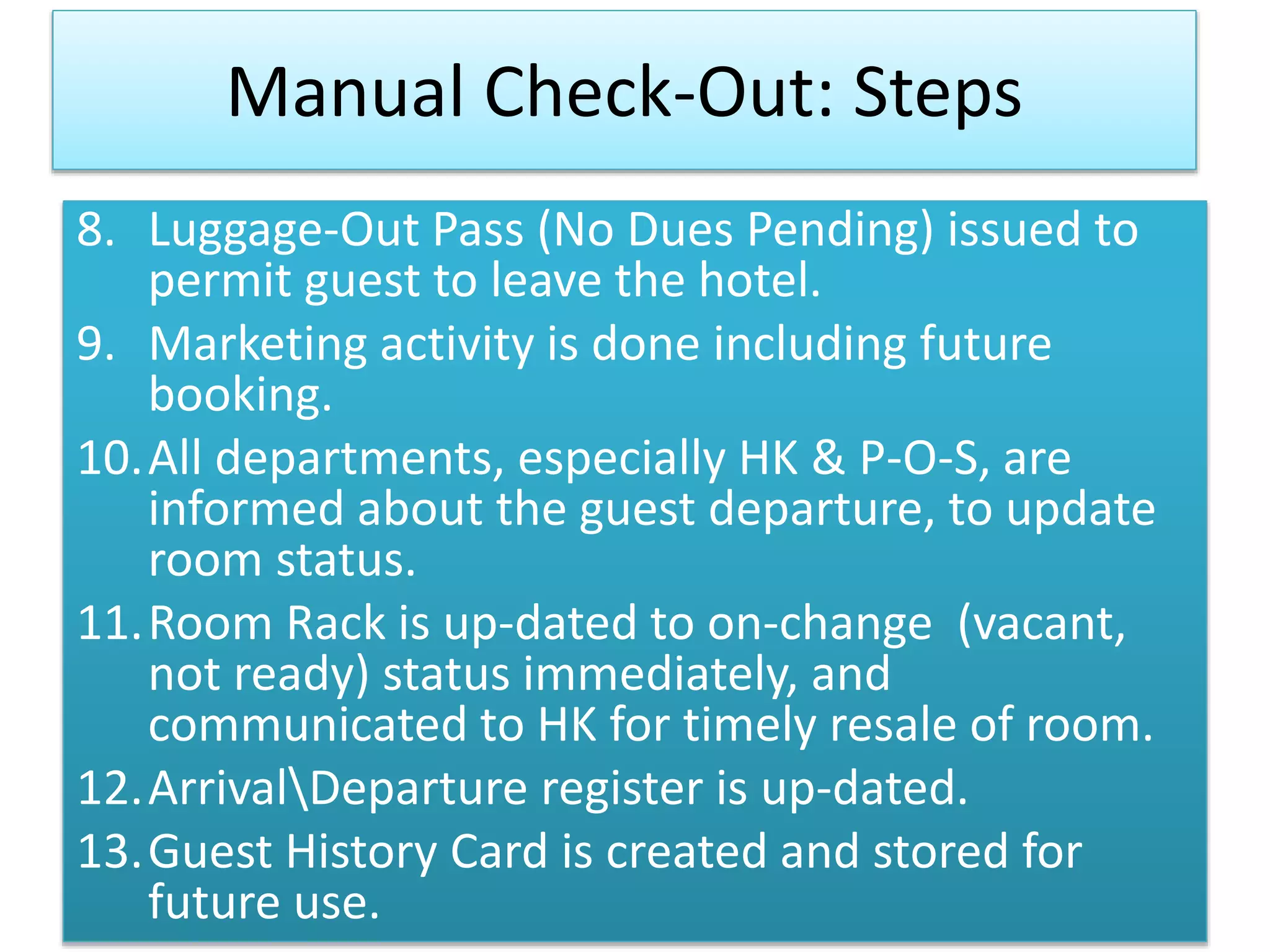 Manual Check-Out: Steps
8. Luggage-Out Pass (No Dues Pending) issued to
permit guest to leave the hotel.
9. Marketing activity is done including future
booking.
10.All departments, especially HK & P-O-S, are
informed about the guest departure, to update
room status.
11.Room Rack is up-dated to on-change (vacant,
not ready) status immediately, and
communicated to HK for timely resale of room.
12.ArrivalDeparture register is up-dated.
13.Guest History Card is created and stored for
future use.
 