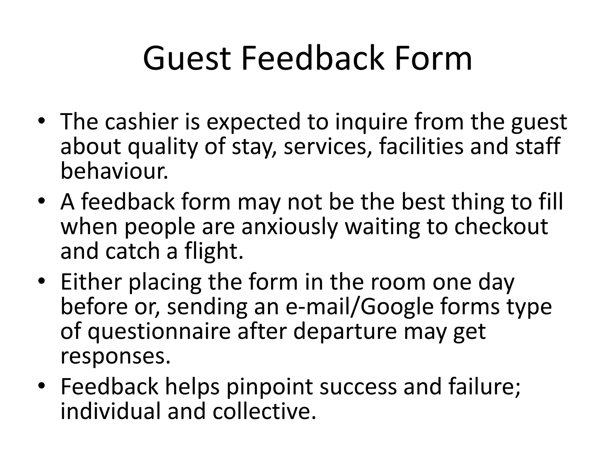 Guest Feedback Form
• The cashier is expected to inquire from the guest
about quality of stay, services, facilities and staff
behaviour.
• A feedback form may not be the best thing to fill
when people are anxiously waiting to checkout
and catch a flight.
• Either placing the form in the room one day
before or, sending an e-mail/Google forms type
of questionnaire after departure may get
responses.
• Feedback helps pinpoint success and failure;
individual and collective.
 
