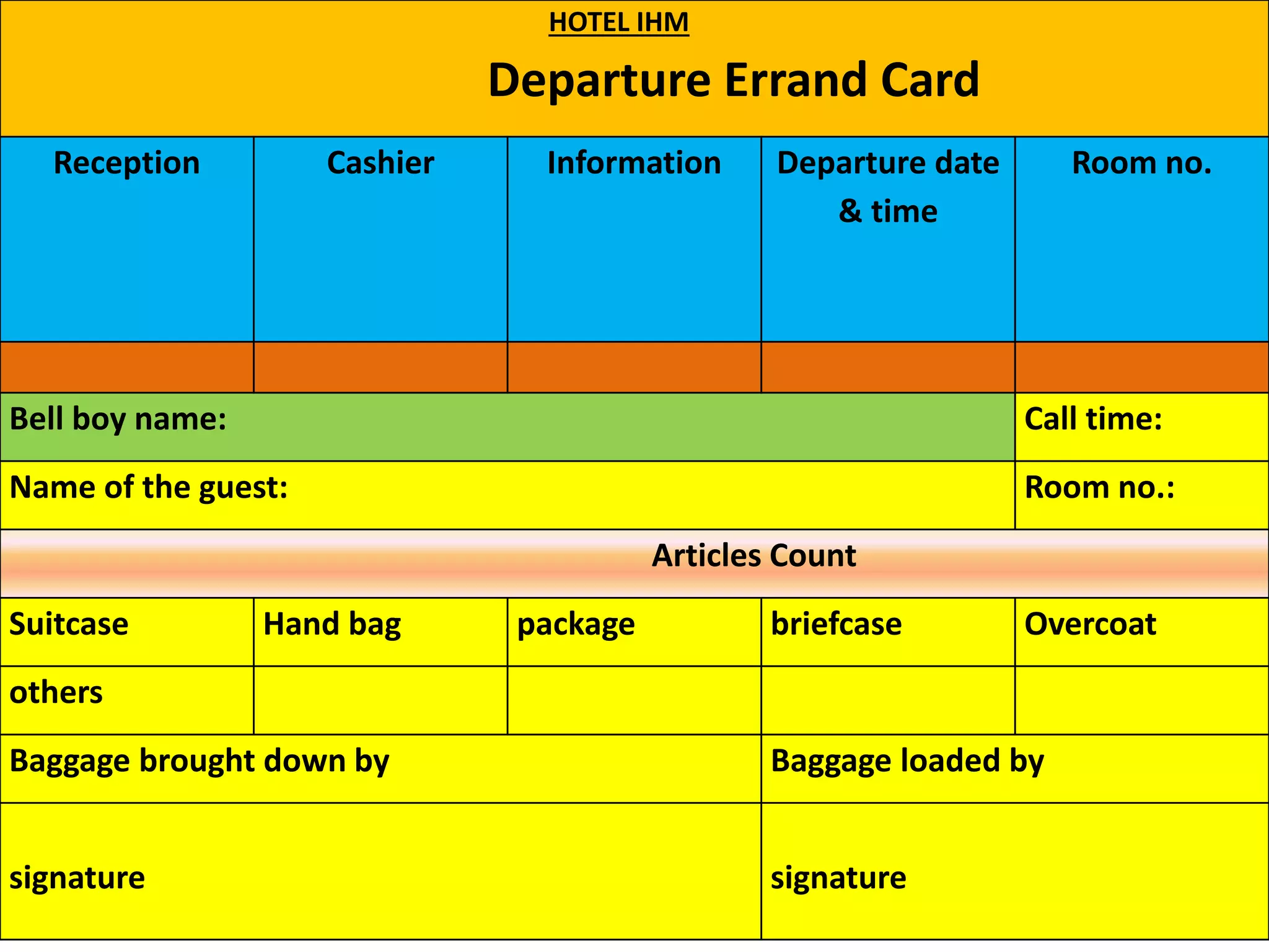 HOTEL IHM
Departure Errand Card
Reception Cashier Information Departure date
& time
Room no.
Bell boy name: Call time:
Name of the guest: Room no.:
Articles Count
Suitcase Hand bag package briefcase Overcoat
others
Baggage brought down by Baggage loaded by
signature signature
 