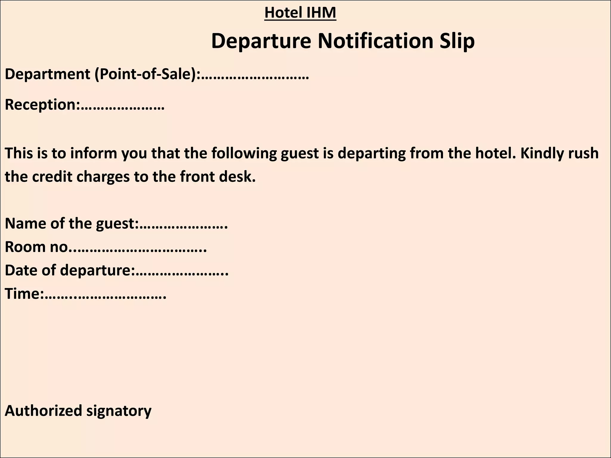 Hotel IHM
Departure Notification Slip
Department (Point-of-Sale):………………………
Reception:…………………
This is to inform you that the following guest is departing from the hotel. Kindly rush
the credit charges to the front desk.
Name of the guest:………………….
Room no..…………………………..
Date of departure:…………………..
Time:……..………………….
Authorized signatory
 