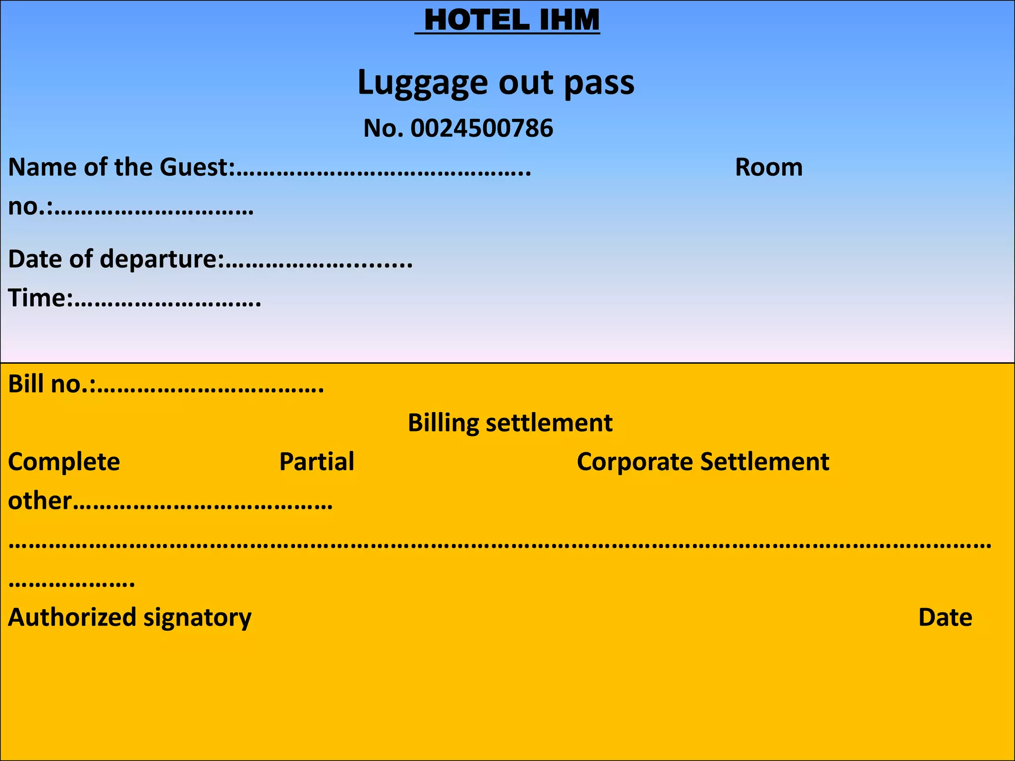 HOTEL IHM
Luggage out pass
No. 0024500786
Name of the Guest:…………………………………….. Room
no.:…………………………
Date of departure:……………….........
Time:……………………….
Bill no.:…………………………….
Billing settlement
Complete Partial Corporate Settlement
other…………………………………
…………………………………………………………………………………………………………………………………
……………….
Authorized signatory Date
 