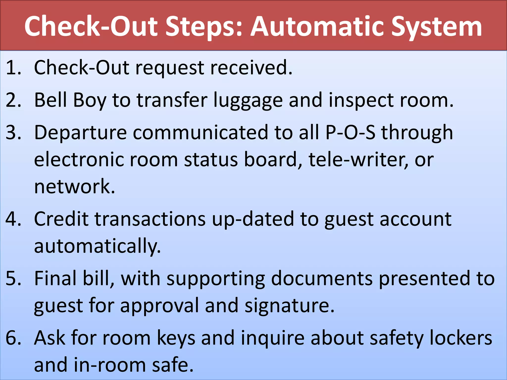 Check-Out Steps: Automatic System
1. Check-Out request received.
2. Bell Boy to transfer luggage and inspect room.
3. Departure communicated to all P-O-S through
electronic room status board, tele-writer, or
network.
4. Credit transactions up-dated to guest account
automatically.
5. Final bill, with supporting documents presented to
guest for approval and signature.
6. Ask for room keys and inquire about safety lockers
and in-room safe.
 