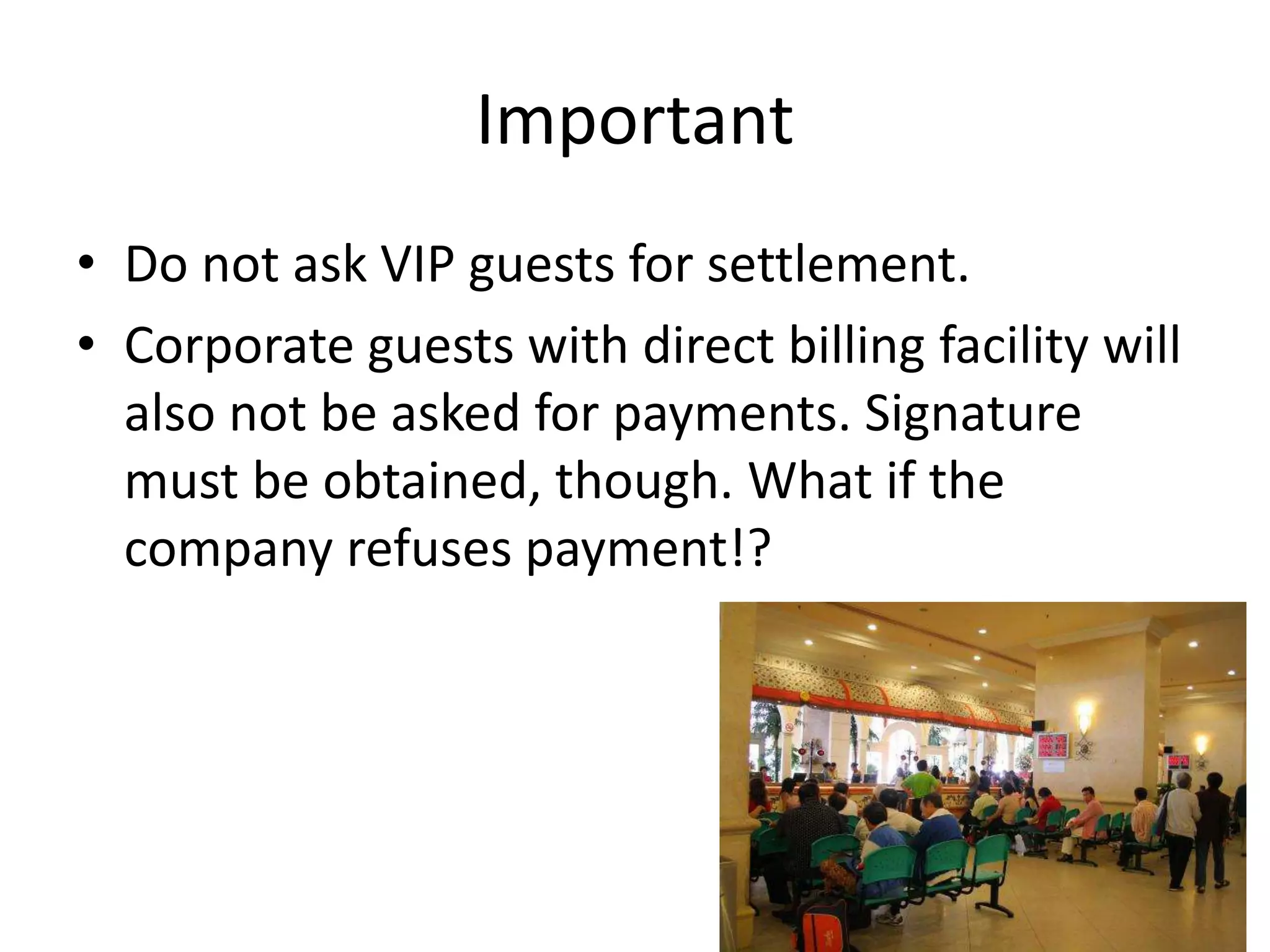 Important
• Do not ask VIP guests for settlement.
• Corporate guests with direct billing facility will
also not be asked for payments. Signature
must be obtained, though. What if the
company refuses payment!?
 