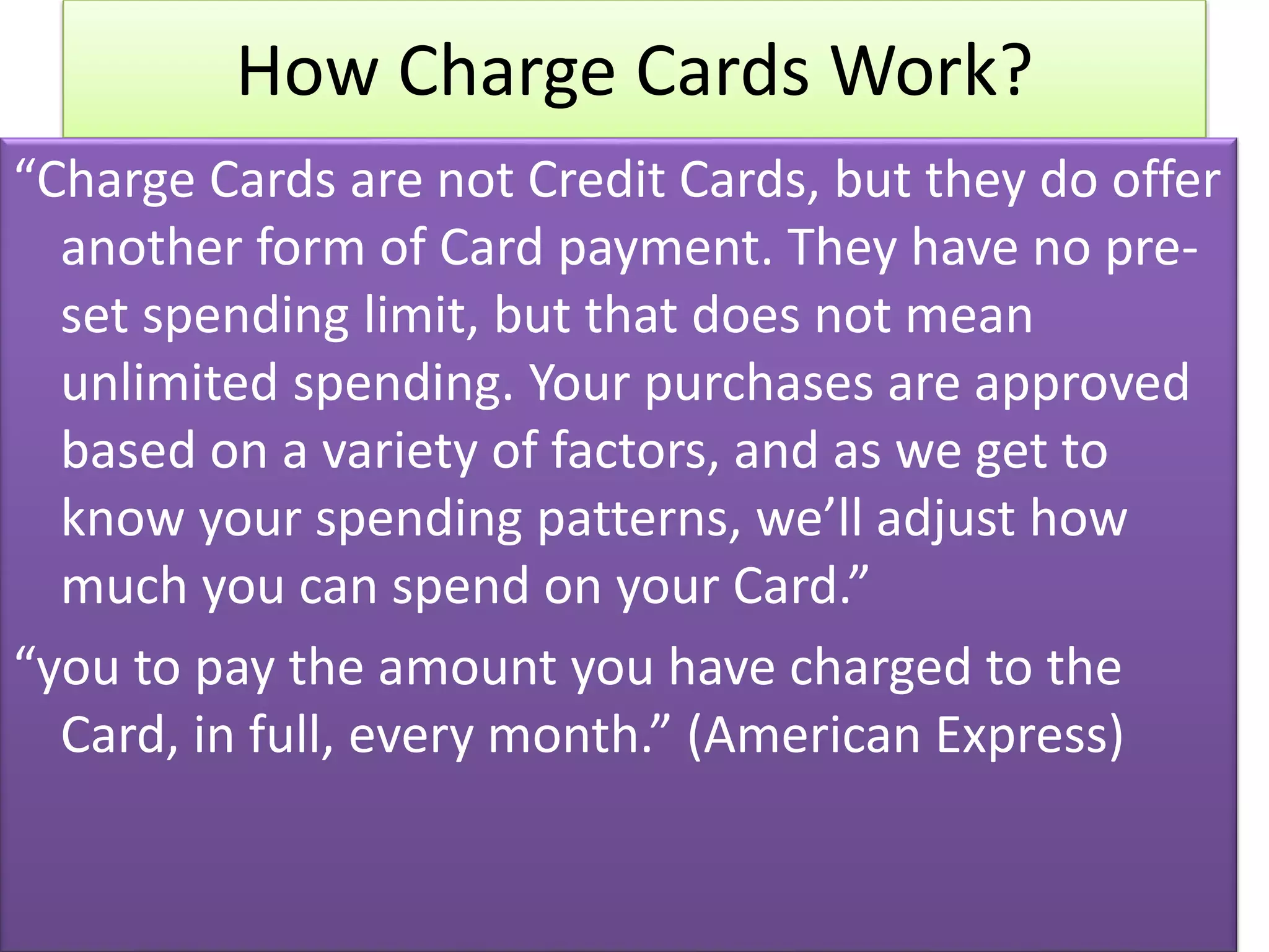 How Charge Cards Work?
“Charge Cards are not Credit Cards, but they do offer
another form of Card payment. They have no pre-
set spending limit, but that does not mean
unlimited spending. Your purchases are approved
based on a variety of factors, and as we get to
know your spending patterns, we’ll adjust how
much you can spend on your Card.”
“you to pay the amount you have charged to the
Card, in full, every month.” (American Express)
 