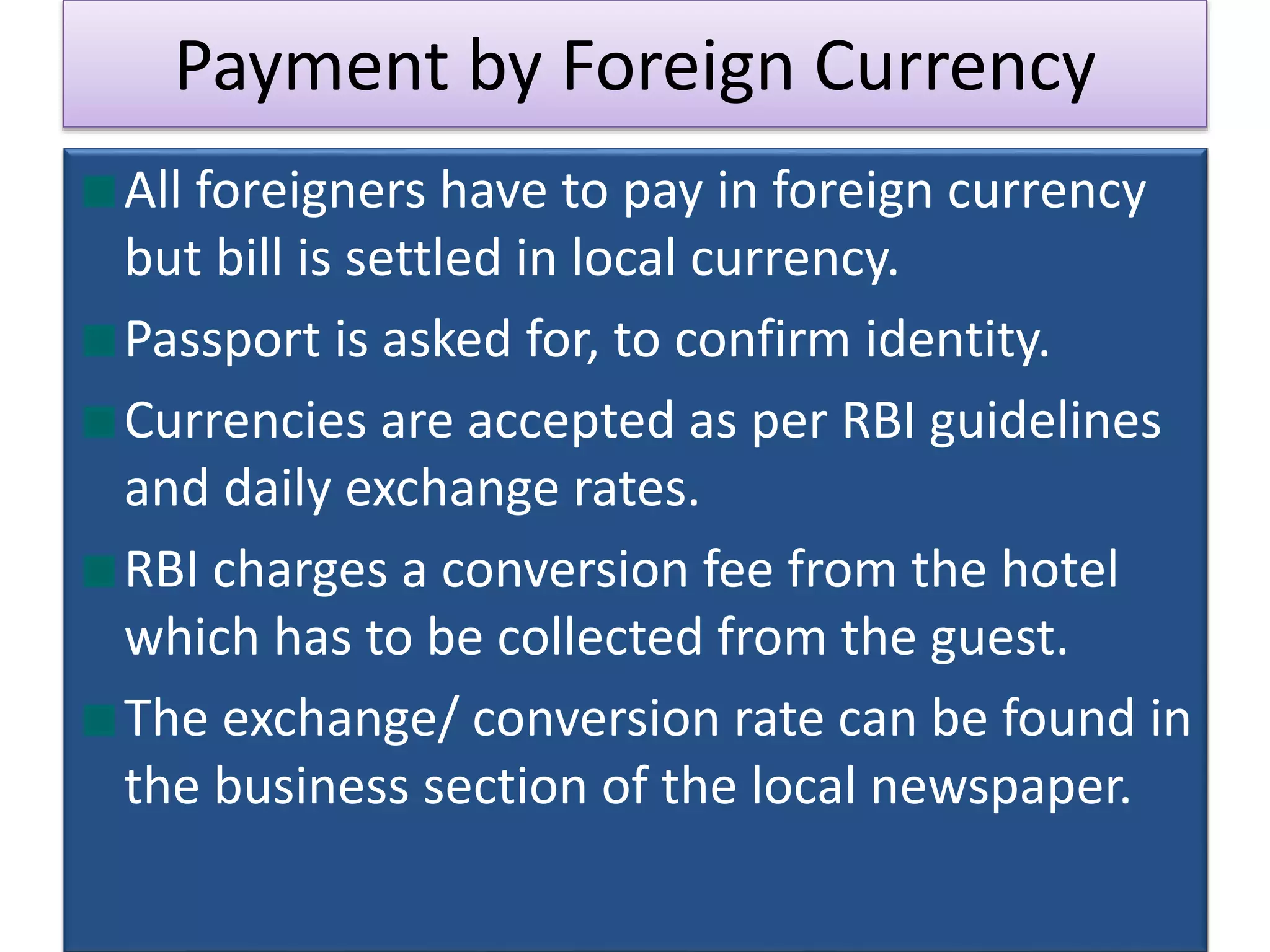 Payment by Foreign Currency
All foreigners have to pay in foreign currency
but bill is settled in local currency.
Passport is asked for, to confirm identity.
Currencies are accepted as per RBI guidelines
and daily exchange rates.
RBI charges a conversion fee from the hotel
which has to be collected from the guest.
The exchange/ conversion rate can be found in
the business section of the local newspaper.
 