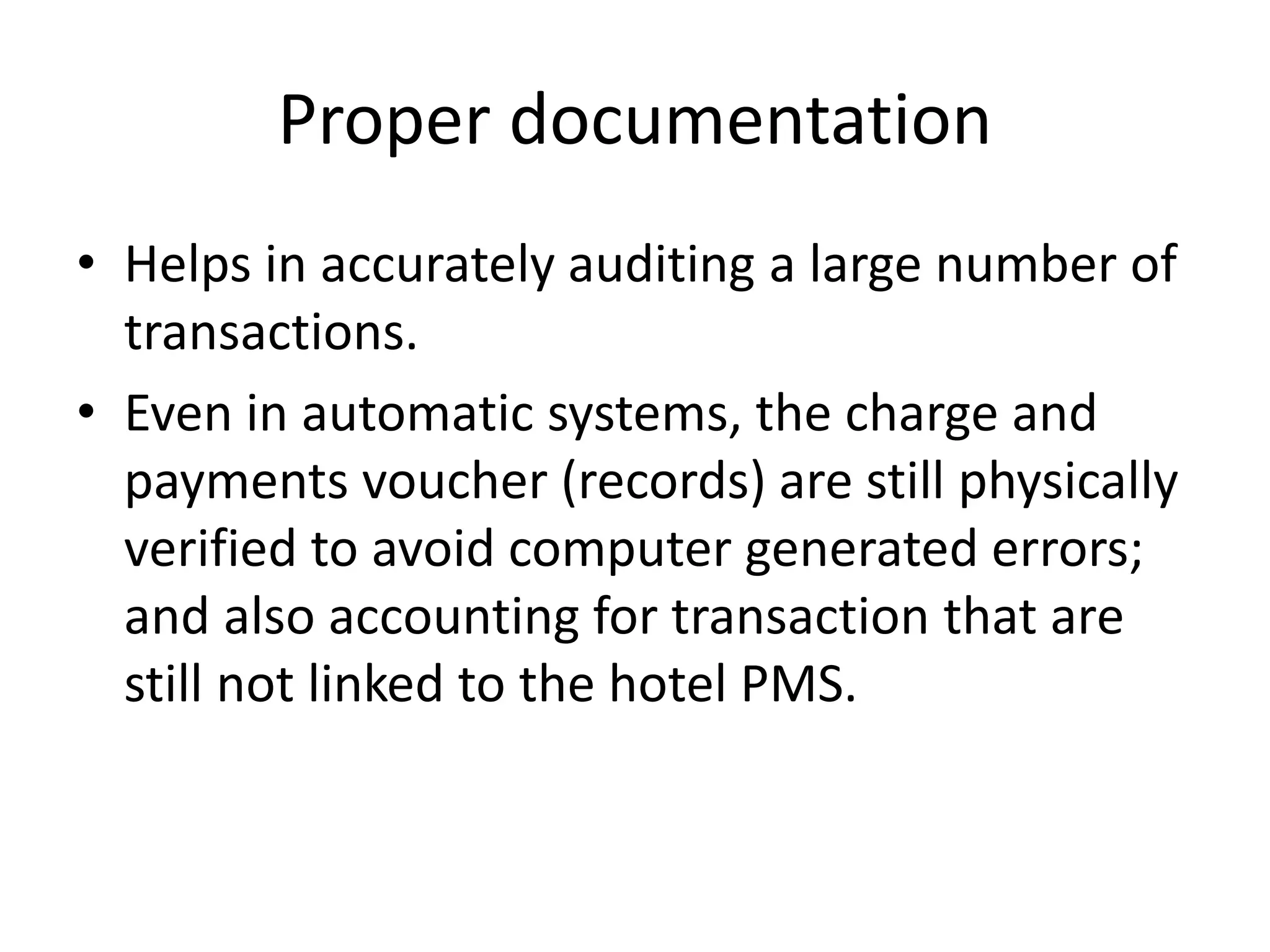Proper documentation
• Helps in accurately auditing a large number of
transactions.
• Even in automatic systems, the charge and
payments voucher (records) are still physically
verified to avoid computer generated errors;
and also accounting for transaction that are
still not linked to the hotel PMS.
 