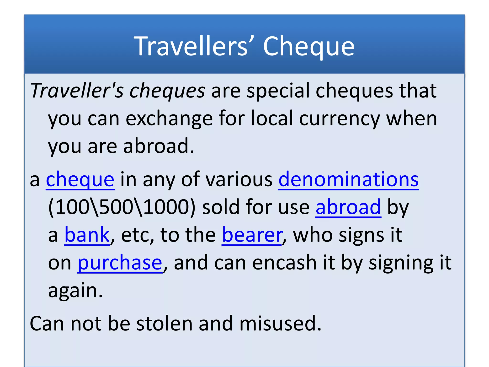 Travellers’ Cheque
Traveller's cheques are special cheques that
you can exchange for local currency when
you are abroad.
a cheque in any of various denominations
(1005001000) sold for use abroad by
a bank, etc, to the bearer, who signs it
on purchase, and can encash it by signing it
again.
Can not be stolen and misused.
 