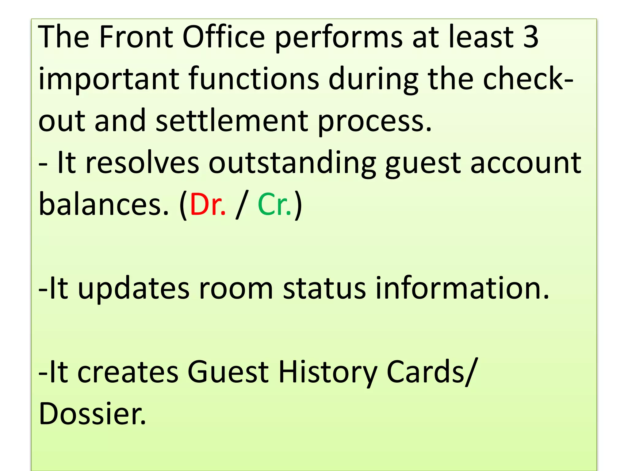 The Front Office performs at least 3
important functions during the check-
out and settlement process.
- It resolves outstanding guest account
balances. (Dr. / Cr.)
-It updates room status information.
-It creates Guest History Cards/
Dossier.
 