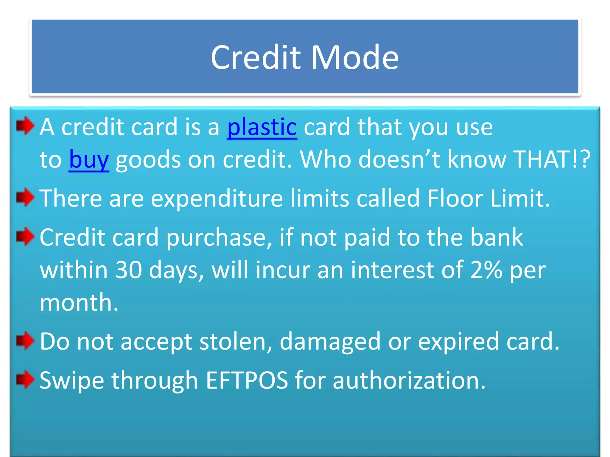 Credit Mode
A credit card is a plastic card that you use
to buy goods on credit. Who doesn’t know THAT!?
There are expenditure limits called Floor Limit.
Credit card purchase, if not paid to the bank
within 30 days, will incur an interest of 2% per
month.
Do not accept stolen, damaged or expired card.
Swipe through EFTPOS for authorization.
 