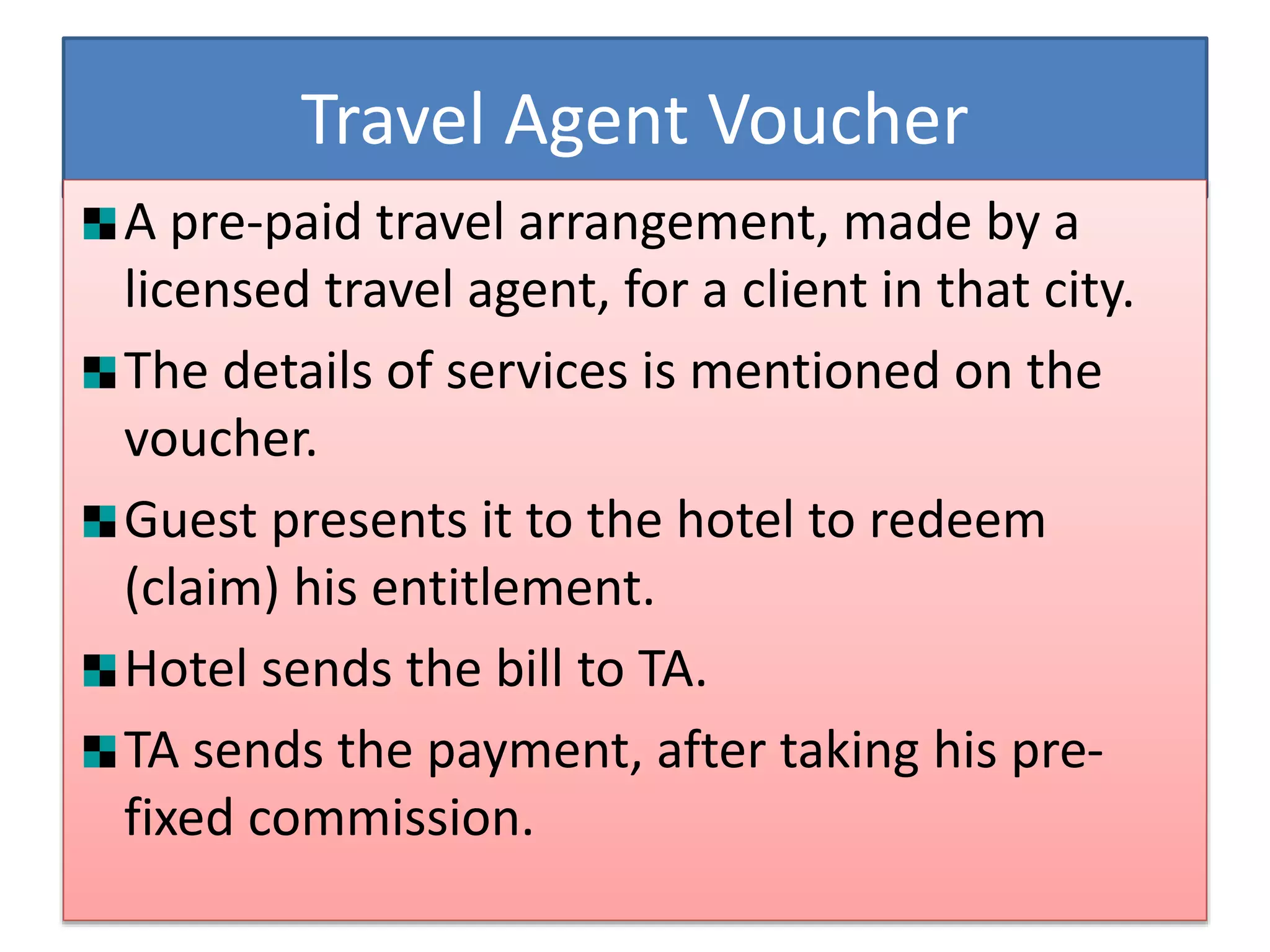 Travel Agent Voucher
A pre-paid travel arrangement, made by a
licensed travel agent, for a client in that city.
The details of services is mentioned on the
voucher.
Guest presents it to the hotel to redeem
(claim) his entitlement.
Hotel sends the bill to TA.
TA sends the payment, after taking his pre-
fixed commission.
 