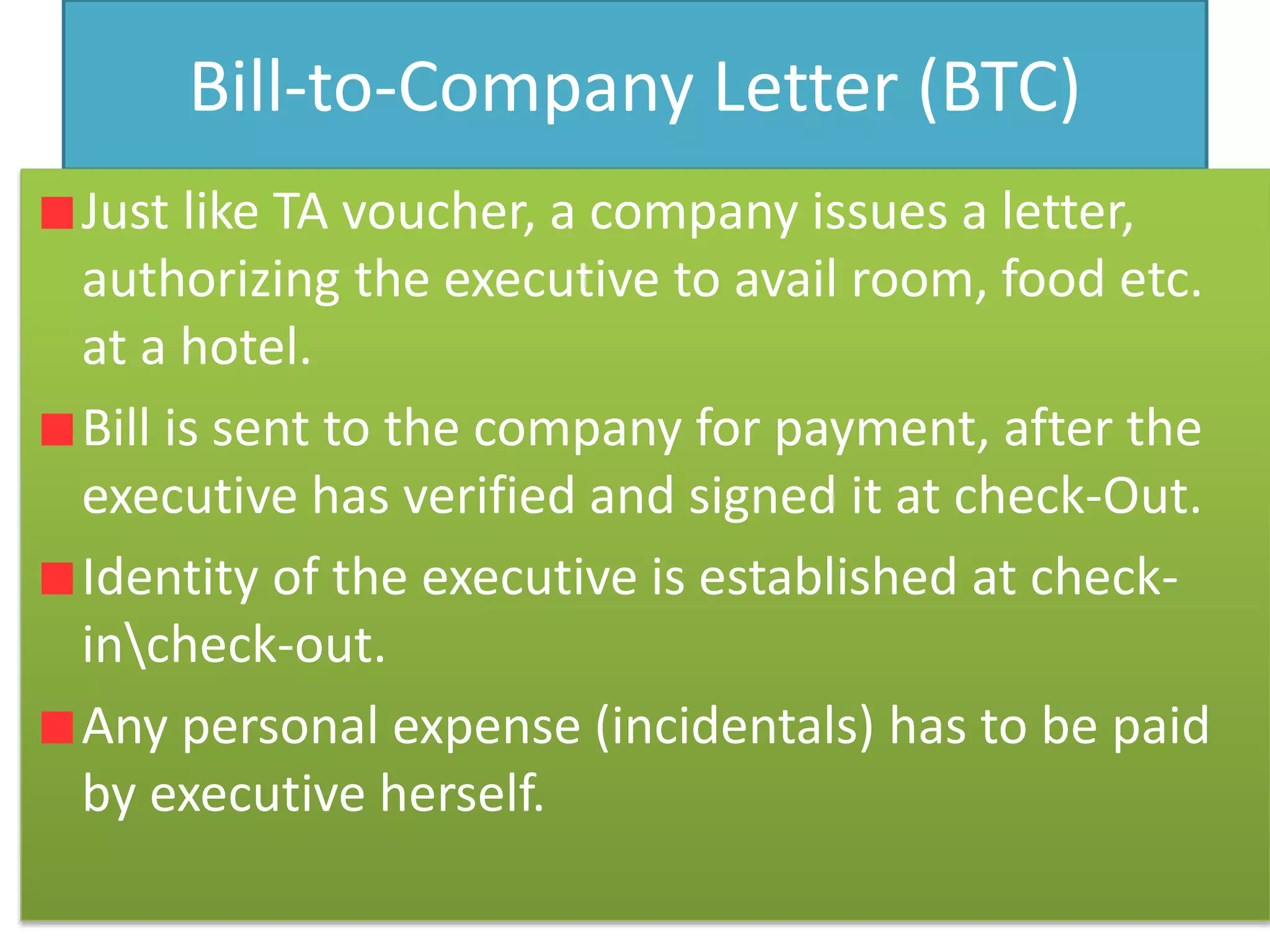 Bill-to-Company Letter (BTC)
Just like TA voucher, a company issues a letter,
authorizing the executive to avail room, food etc.
at a hotel.
Bill is sent to the company for payment, after the
executive has verified and signed it at check-Out.
Identity of the executive is established at check-
incheck-out.
Any personal expense (incidentals) has to be paid
by executive herself.
 