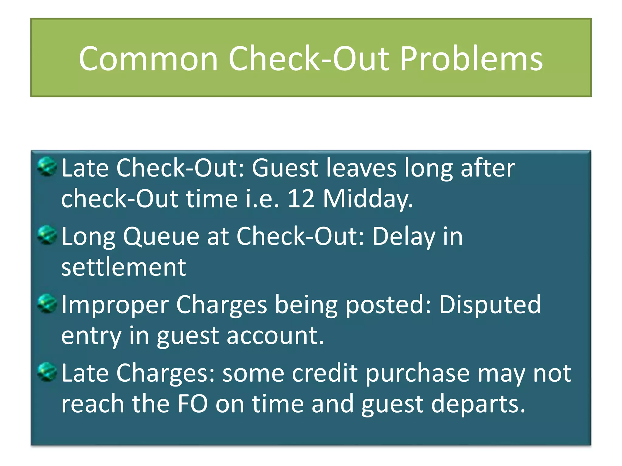 Common Check-Out Problems
Late Check-Out: Guest leaves long after
check-Out time i.e. 12 Midday.
Long Queue at Check-Out: Delay in
settlement
Improper Charges being posted: Disputed
entry in guest account.
Late Charges: some credit purchase may not
reach the FO on time and guest departs.
 