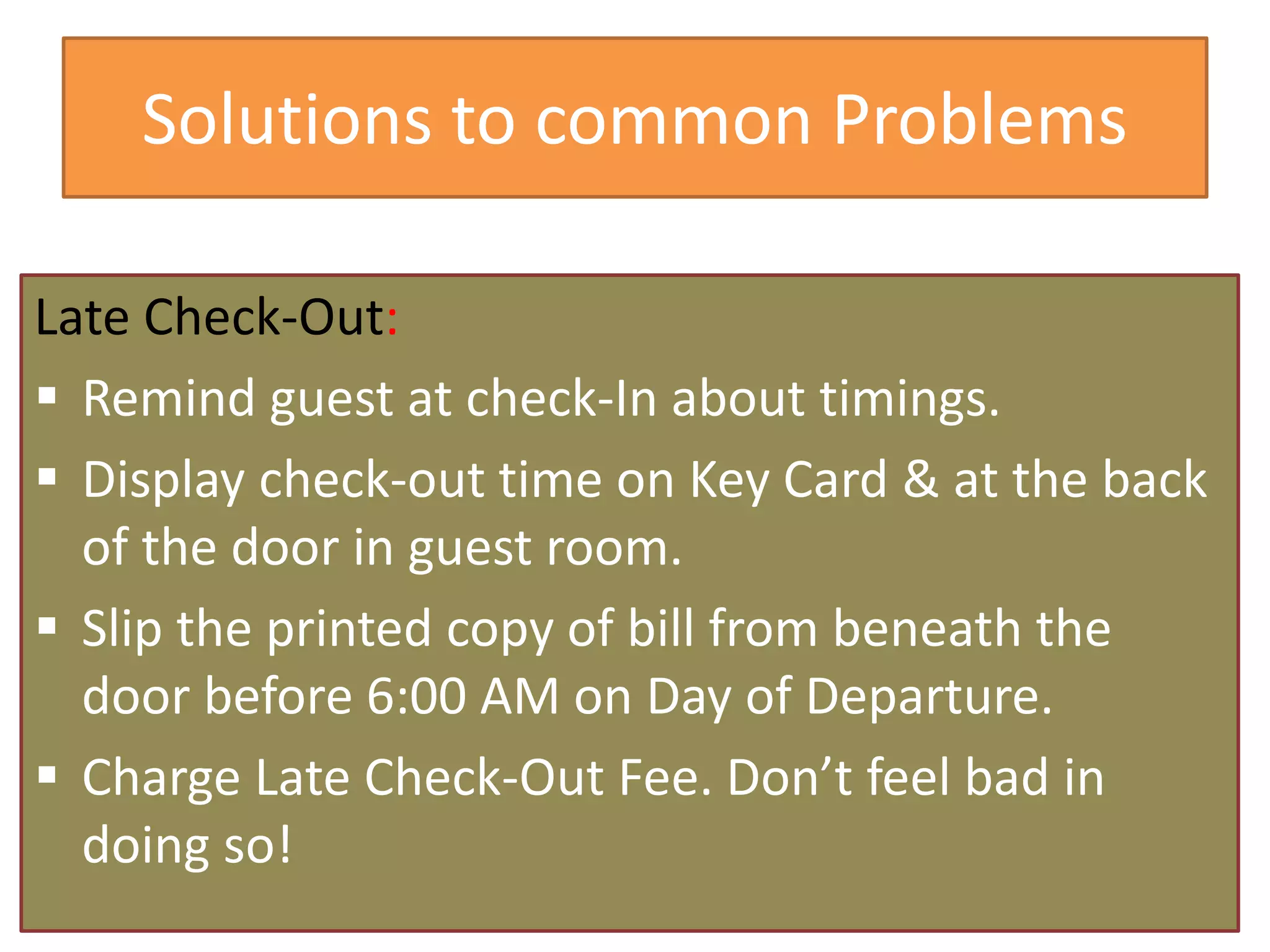 Solutions to common Problems
Late Check-Out:
 Remind guest at check-In about timings.
 Display check-out time on Key Card & at the back
of the door in guest room.
 Slip the printed copy of bill from beneath the
door before 6:00 AM on Day of Departure.
 Charge Late Check-Out Fee. Don’t feel bad in
doing so!
 