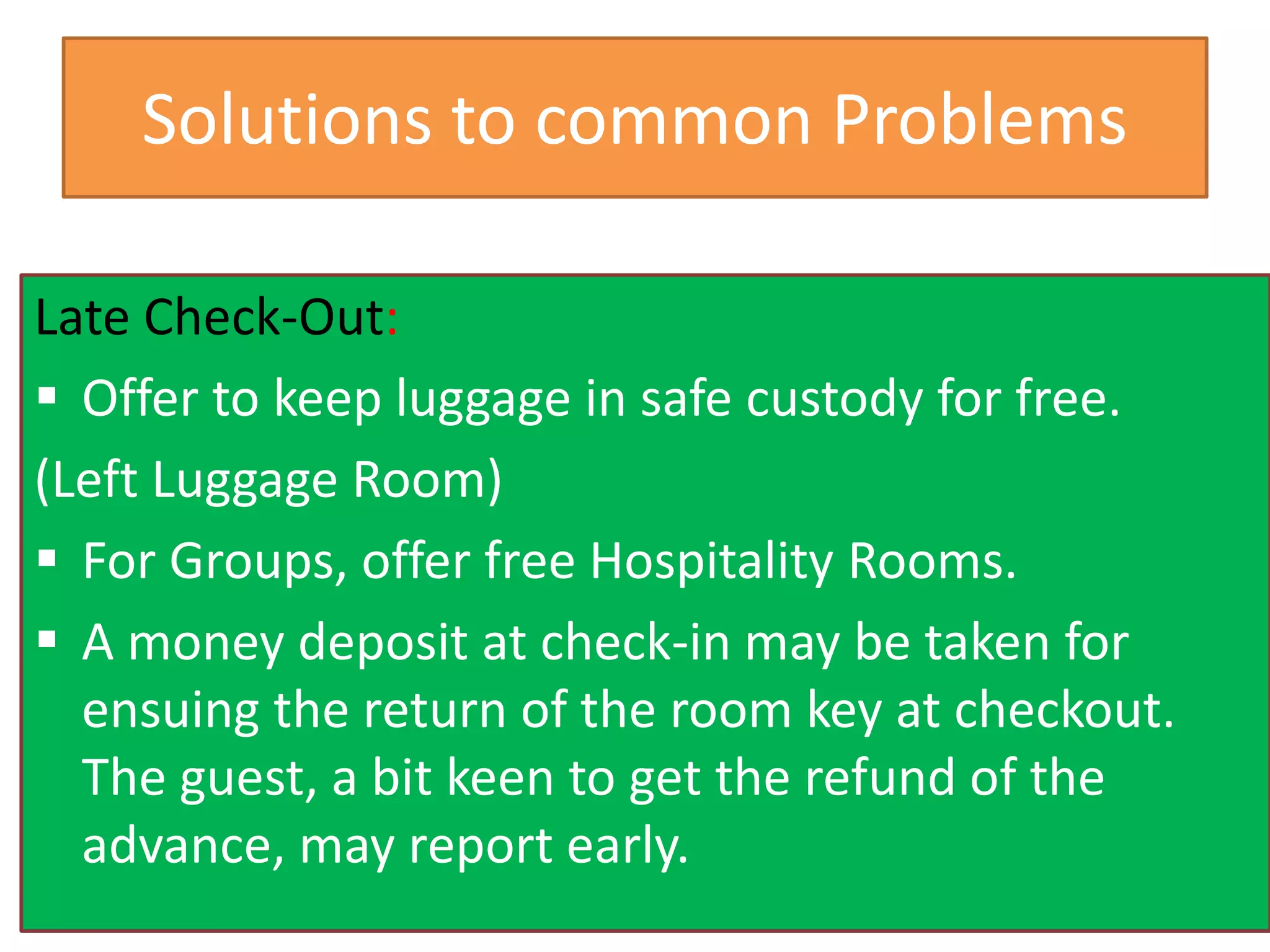 Solutions to common Problems
Late Check-Out:
 Offer to keep luggage in safe custody for free.
(Left Luggage Room)
 For Groups, offer free Hospitality Rooms.
 A money deposit at check-in may be taken for
ensuing the return of the room key at checkout.
The guest, a bit keen to get the refund of the
advance, may report early.
 
