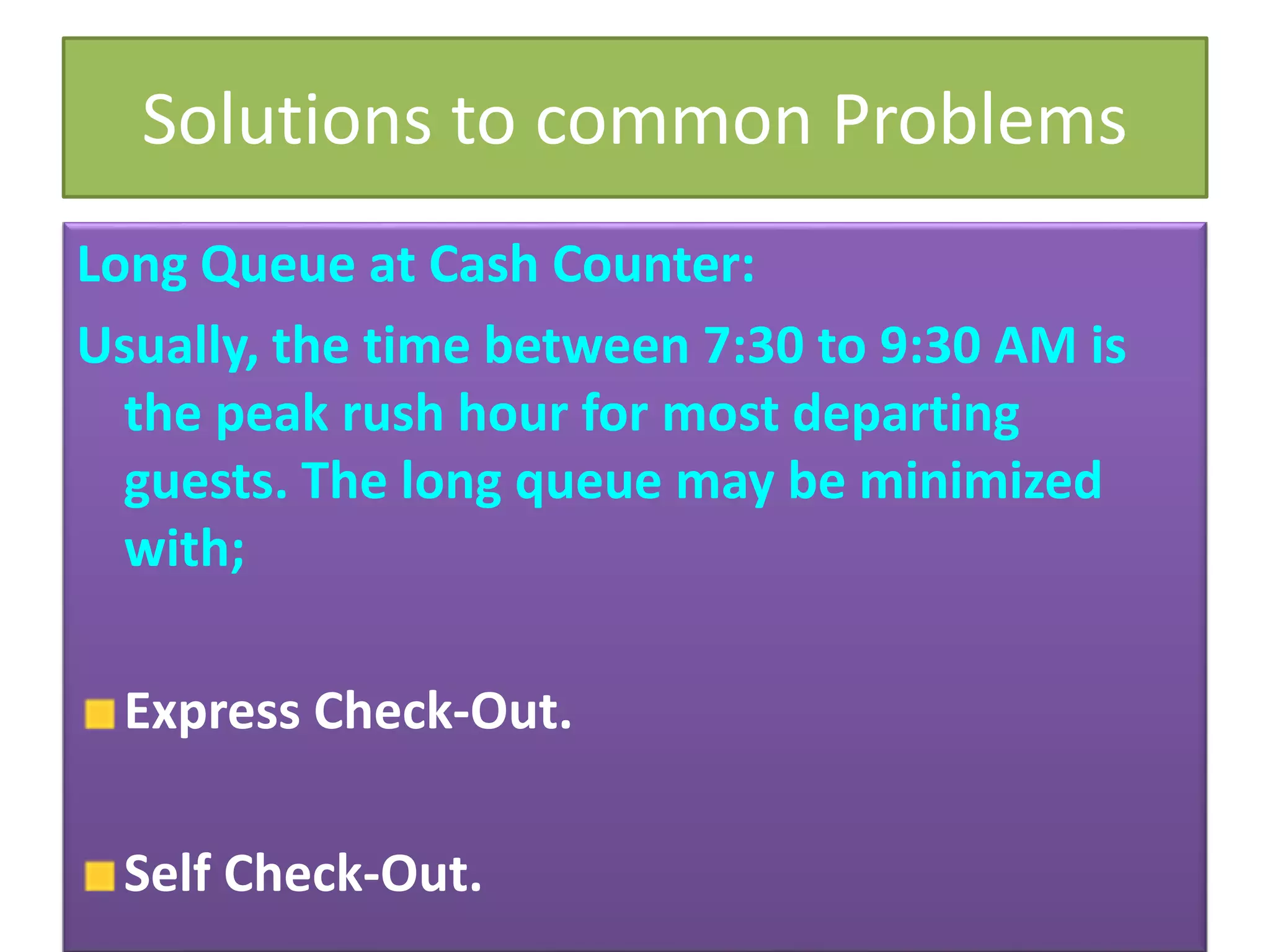 Solutions to common Problems
Long Queue at Cash Counter:
Usually, the time between 7:30 to 9:30 AM is
the peak rush hour for most departing
guests. The long queue may be minimized
with;
Express Check-Out.
Self Check-Out.
 