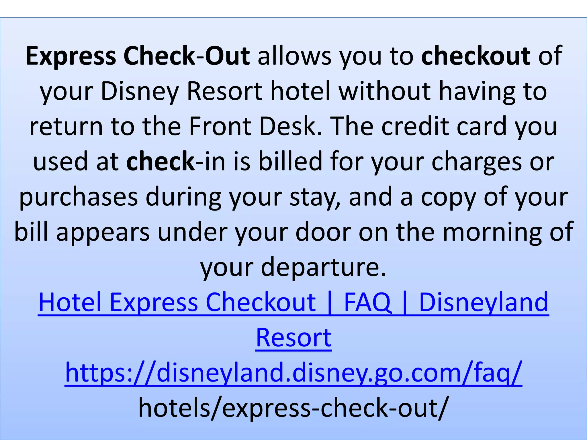 Express Check-Out allows you to checkout of
your Disney Resort hotel without having to
return to the Front Desk. The credit card you
used at check-in is billed for your charges or
purchases during your stay, and a copy of your
bill appears under your door on the morning of
your departure.
Hotel Express Checkout | FAQ | Disneyland
Resort
https://disneyland.disney.go.com/faq/
hotels/express-check-out/
 