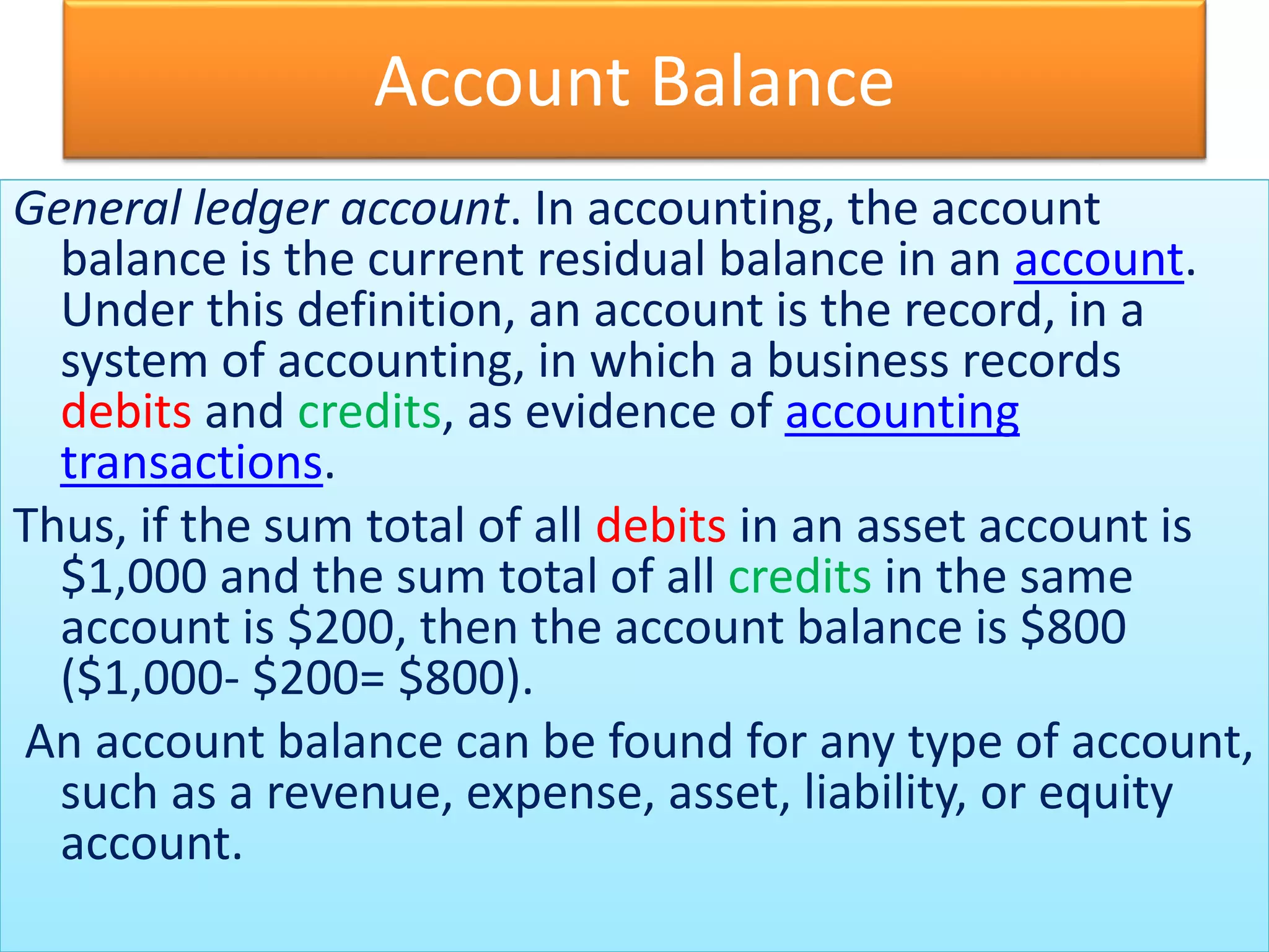Account Balance
General ledger account. In accounting, the account
balance is the current residual balance in an account.
Under this definition, an account is the record, in a
system of accounting, in which a business records
debits and credits, as evidence of accounting
transactions.
Thus, if the sum total of all debits in an asset account is
$1,000 and the sum total of all credits in the same
account is $200, then the account balance is $800
($1,000- $200= $800).
An account balance can be found for any type of account,
such as a revenue, expense, asset, liability, or equity
account.
 