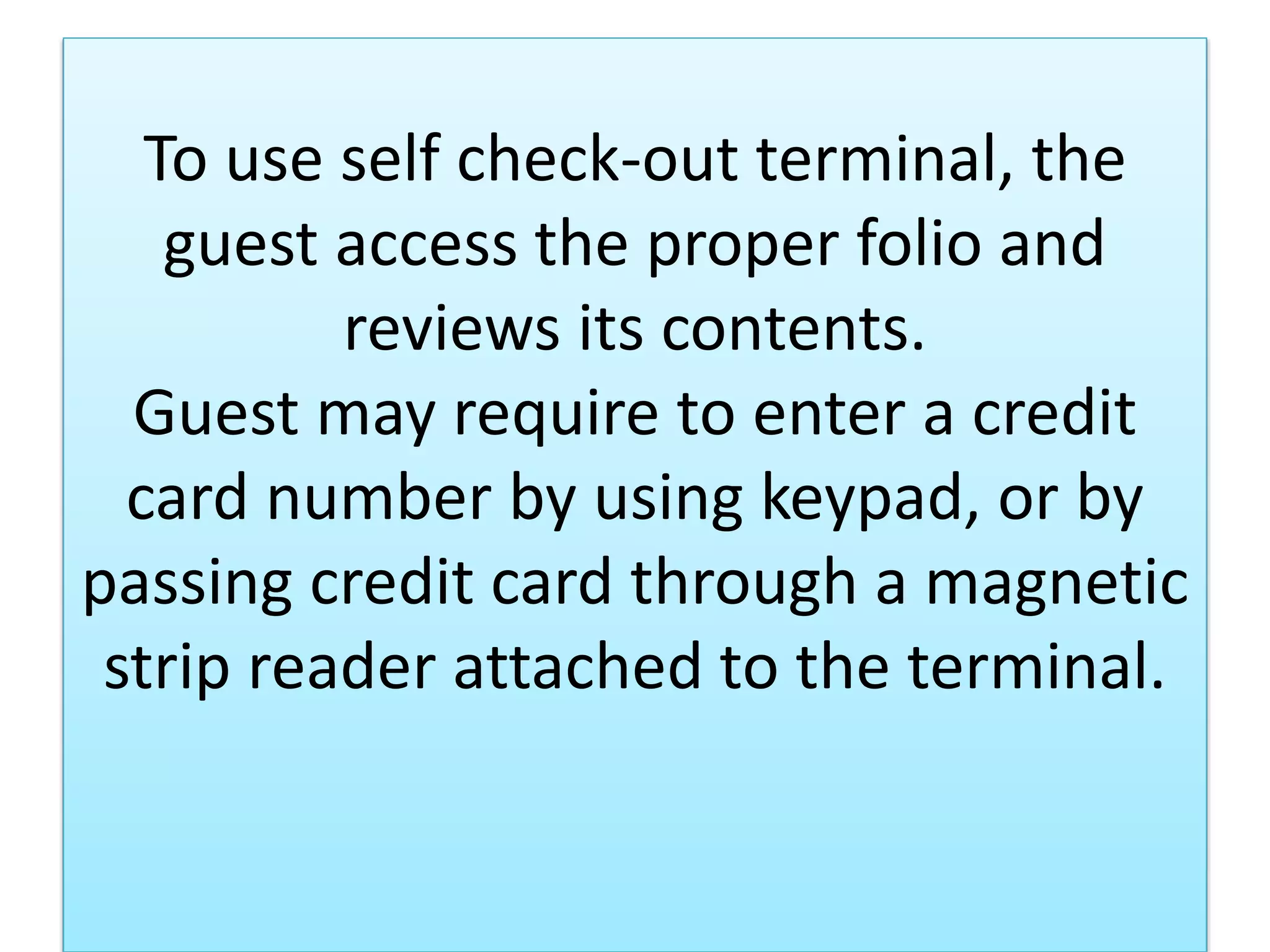 To use self check-out terminal, the
guest access the proper folio and
reviews its contents.
Guest may require to enter a credit
card number by using keypad, or by
passing credit card through a magnetic
strip reader attached to the terminal.
 