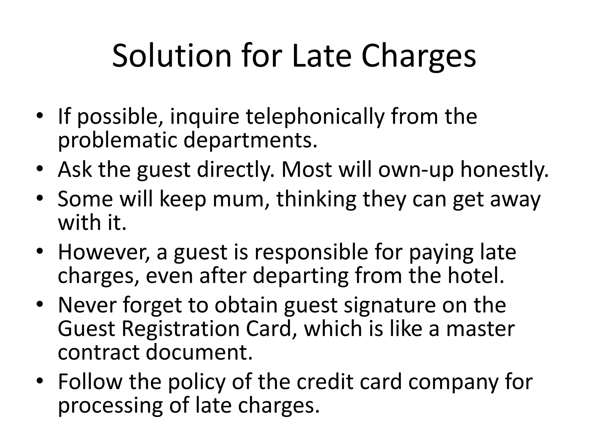 Solution for Late Charges
• If possible, inquire telephonically from the
problematic departments.
• Ask the guest directly. Most will own-up honestly.
• Some will keep mum, thinking they can get away
with it.
• However, a guest is responsible for paying late
charges, even after departing from the hotel.
• Never forget to obtain guest signature on the
Guest Registration Card, which is like a master
contract document.
• Follow the policy of the credit card company for
processing of late charges.
 