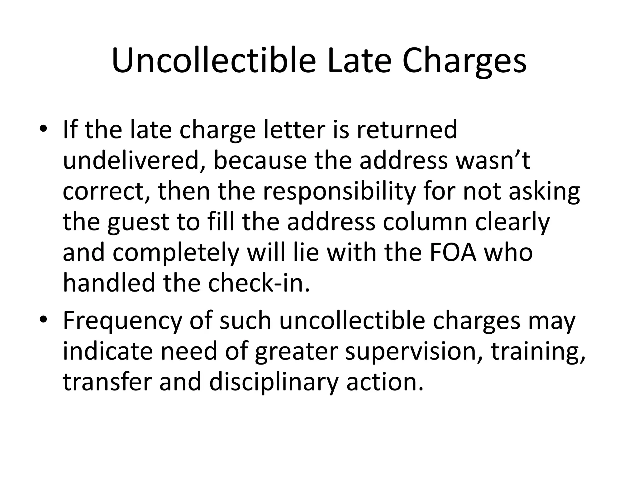 Uncollectible Late Charges
• If the late charge letter is returned
undelivered, because the address wasn’t
correct, then the responsibility for not asking
the guest to fill the address column clearly
and completely will lie with the FOA who
handled the check-in.
• Frequency of such uncollectible charges may
indicate need of greater supervision, training,
transfer and disciplinary action.
 