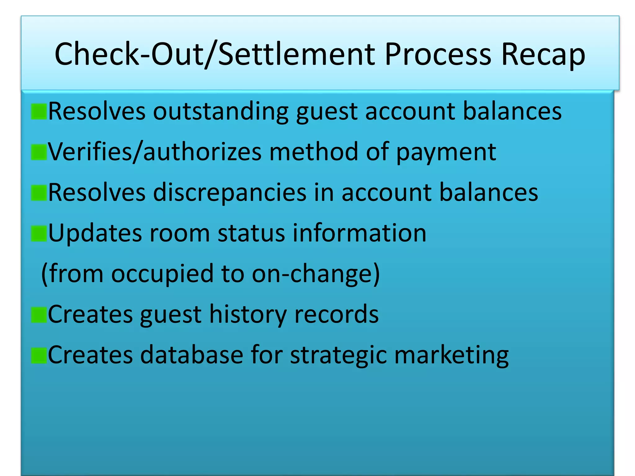 Check-Out/Settlement Process Recap
Resolves outstanding guest account balances
Verifies/authorizes method of payment
Resolves discrepancies in account balances
Updates room status information
(from occupied to on-change)
Creates guest history records
Creates database for strategic marketing
 