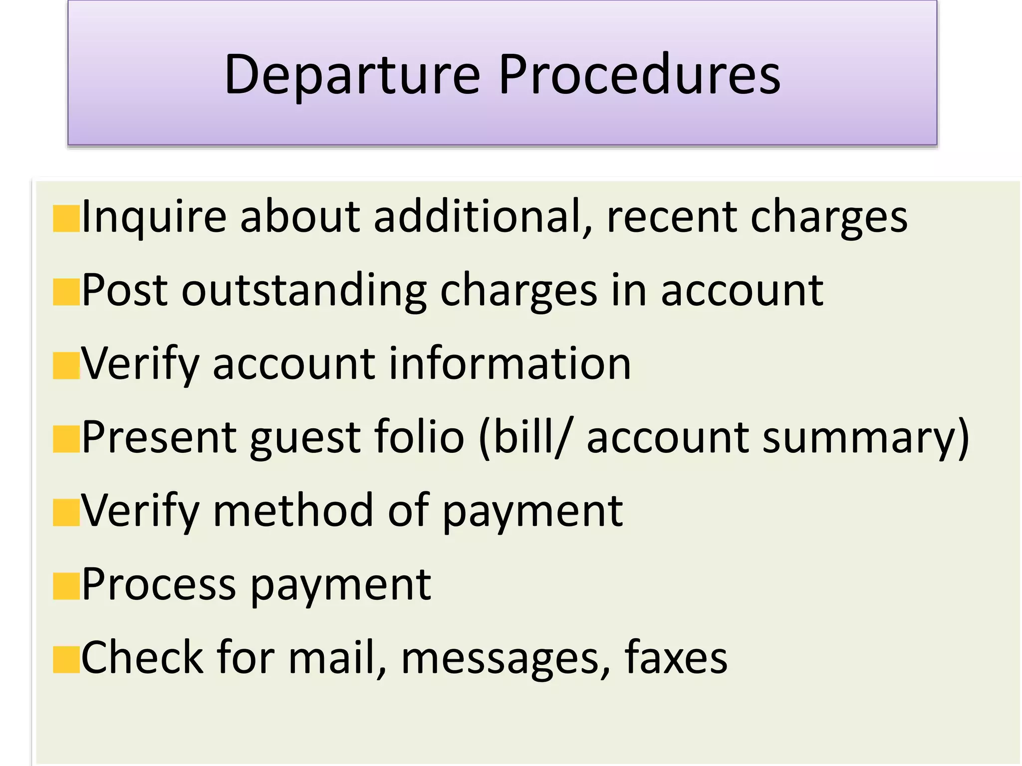 Departure Procedures
Inquire about additional, recent charges
Post outstanding charges in account
Verify account information
Present guest folio (bill/ account summary)
Verify method of payment
Process payment
Check for mail, messages, faxes
 