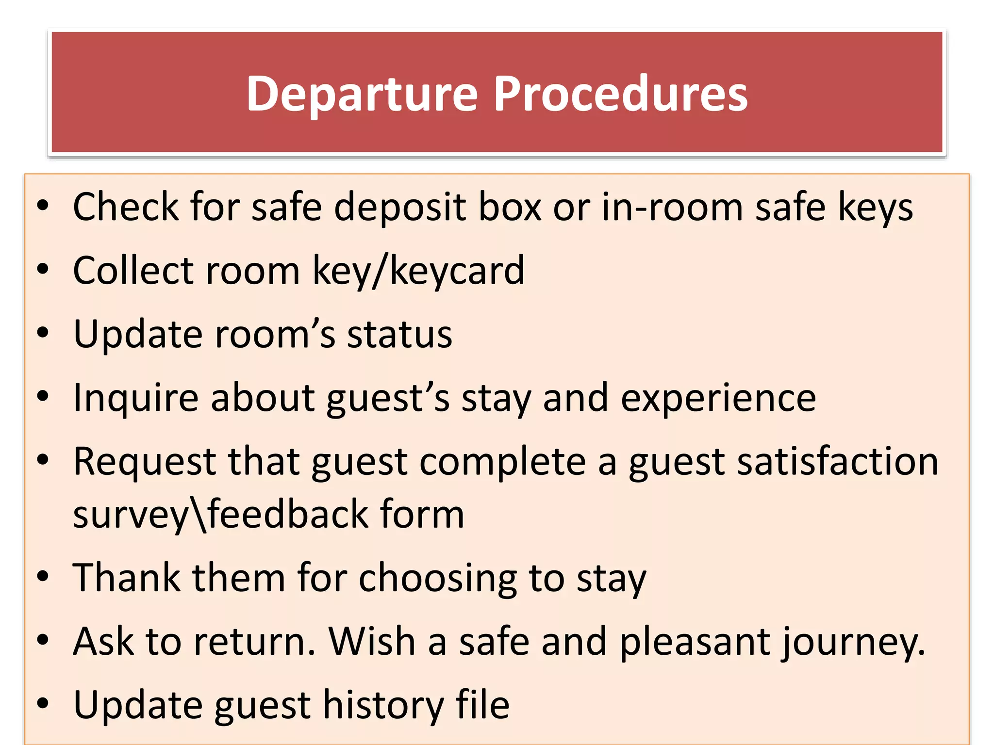 Departure Procedures
• Check for safe deposit box or in-room safe keys
• Collect room key/keycard
• Update room’s status
• Inquire about guest’s stay and experience
• Request that guest complete a guest satisfaction
surveyfeedback form
• Thank them for choosing to stay
• Ask to return. Wish a safe and pleasant journey.
• Update guest history file
 