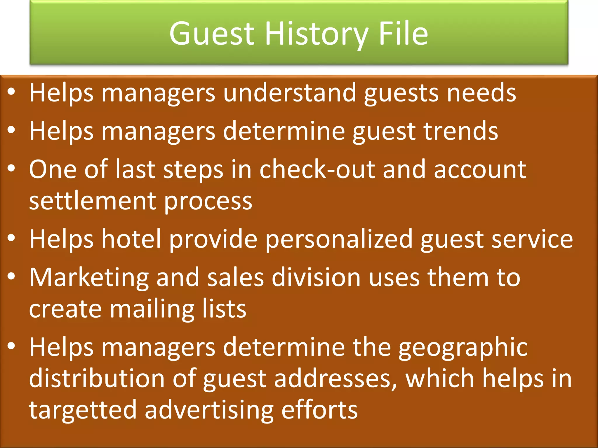 Guest History File
• Helps managers understand guests needs
• Helps managers determine guest trends
• One of last steps in check-out and account
settlement process
• Helps hotel provide personalized guest service
• Marketing and sales division uses them to
create mailing lists
• Helps managers determine the geographic
distribution of guest addresses, which helps in
targetted advertising efforts
 