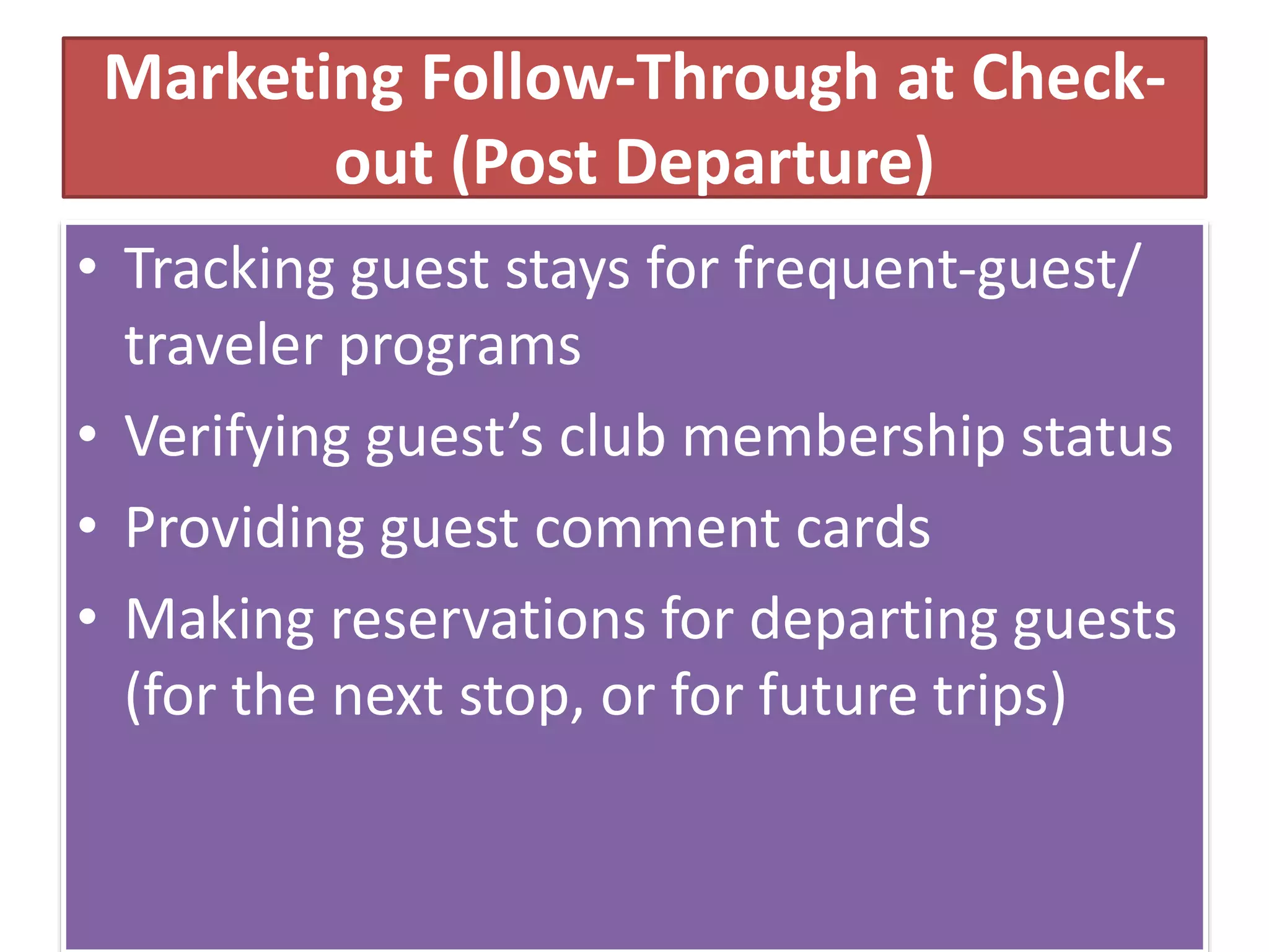Marketing Follow-Through at Check-
out (Post Departure)
• Tracking guest stays for frequent-guest/
traveler programs
• Verifying guest’s club membership status
• Providing guest comment cards
• Making reservations for departing guests
(for the next stop, or for future trips)
 