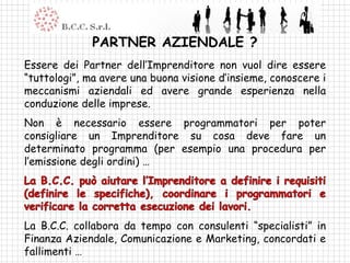 PARTNER AZIENDALE ?
Essere dei Partner dell’Imprenditore non vuol dire essere
“tuttologi”, ma avere una buona visione d’insieme, conoscere i
meccanismi aziendali ed avere grande esperienza nella
conduzione delle imprese.
Non è necessario essere programmatori per poter
consigliare un Imprenditore su cosa deve fare un
determinato programma (per esempio una procedura per
l’emissione degli ordini) …




La B.C.C. collabora da tempo con consulenti “specialisti” in
Finanza Aziendale, Comunicazione e Marketing, concordati e
fallimenti …
 