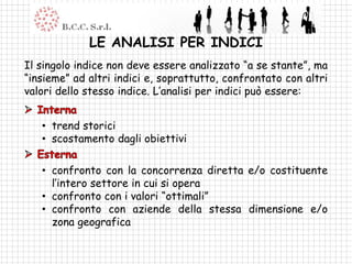 LE ANALISI PER INDICI
Il singolo indice non deve essere analizzato “a se stante”, ma
“insieme” ad altri indici e, soprattutto, confrontato con altri
valori dello stesso indice. L’analisi per indici può essere:


   • trend storici
   • scostamento dagli obiettivi

   • confronto con la concorrenza diretta e/o costituente
     l’intero settore in cui si opera
   • confronto con i valori “ottimali”
   • confronto con aziende della stessa dimensione e/o
     zona geografica
 