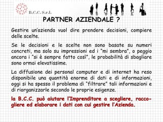 PARTNER AZIENDALE ?
Gestire un’azienda vuol dire prendere decisioni, compiere
delle scelte.
Se le decisioni e le scelte non sono basate su numeri
concreti, ma solo su impressioni ed i “mi sembra”, o peggio
ancora i “si è sempre fatto così”, le probabilità di sbagliare
sono ormai elevatissime.
La diffusione dei personal computer e di internet ha reso
disponibile una quantità enorme di dati e di informazioni,
oggi si ha spesso il problema di “filtrare” tali informazioni e
di riorganizzarle secondo le proprie esigenze.
 