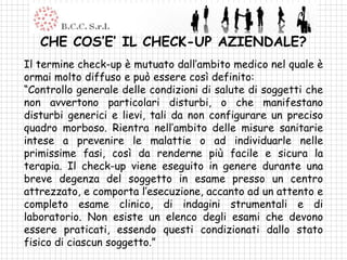 CHE COS’E’ IL CHECK-UP AZIENDALE?
Il termine check-up è mutuato dall’ambito medico nel quale è
ormai molto diffuso e può essere così definito:
“Controllo generale delle condizioni di salute di soggetti che
non avvertono particolari disturbi, o che manifestano
disturbi generici e lievi, tali da non configurare un preciso
quadro morboso. Rientra nell’ambito delle misure sanitarie
intese a prevenire le malattie o ad individuarle nelle
primissime fasi, così da renderne più facile e sicura la
terapia. Il check-up viene eseguito in genere durante una
breve degenza del soggetto in esame presso un centro
attrezzato, e comporta l’esecuzione, accanto ad un attento e
completo esame clinico, di indagini strumentali e di
laboratorio. Non esiste un elenco degli esami che devono
essere praticati, essendo questi condizionati dallo stato
fisico di ciascun soggetto.”
 