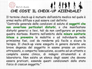 CHE COS’E’ IL CHECK-UP AZIENDALE?
Il termine check-up è mutuato dall’ambito medico nel quale è
ormai molto diffuso e può essere così definito:
“Controllo generale delle condizioni di salute di
                                       , o che manifestano
disturbi generici e lievi, tali da non configurare un preciso
quadro morboso. Rientra nell’ambito delle
                       le malattie o ad individuarle nelle
primissime fasi, così da renderne più facile e sicura la
terapia. Il check-up viene eseguito in genere durante una
breve degenza del soggetto in esame presso un centro
attrezzato, e comporta l’esecuzione, accanto ad un attento e
completo esame clinico, di indagini strumentali e di
laboratorio. Non esiste un elenco degli esami che devono
essere praticati, essendo questi condizionati dallo stato
fisico di ciascun soggetto.”
 