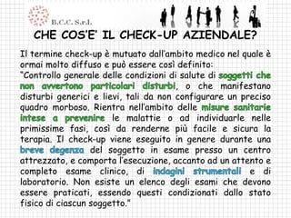 CHE COS’E’ IL CHECK-UP AZIENDALE?
Il termine check-up è mutuato dall’ambito medico nel quale è
ormai molto diffuso e può essere così definito:
“Controllo generale delle condizioni di salute di
                                       , o che manifestano
disturbi generici e lievi, tali da non configurare un preciso
quadro morboso. Rientra nell’ambito delle
                       le malattie o ad individuarle nelle
primissime fasi, così da renderne più facile e sicura la
terapia. Il check-up viene eseguito in genere durante una
                  del soggetto in esame presso un centro
attrezzato, e comporta l’esecuzione, accanto ad un attento e
completo esame clinico, di                              e di
laboratorio. Non esiste un elenco degli esami che devono
essere praticati, essendo questi condizionati dallo stato
fisico di ciascun soggetto.”
 